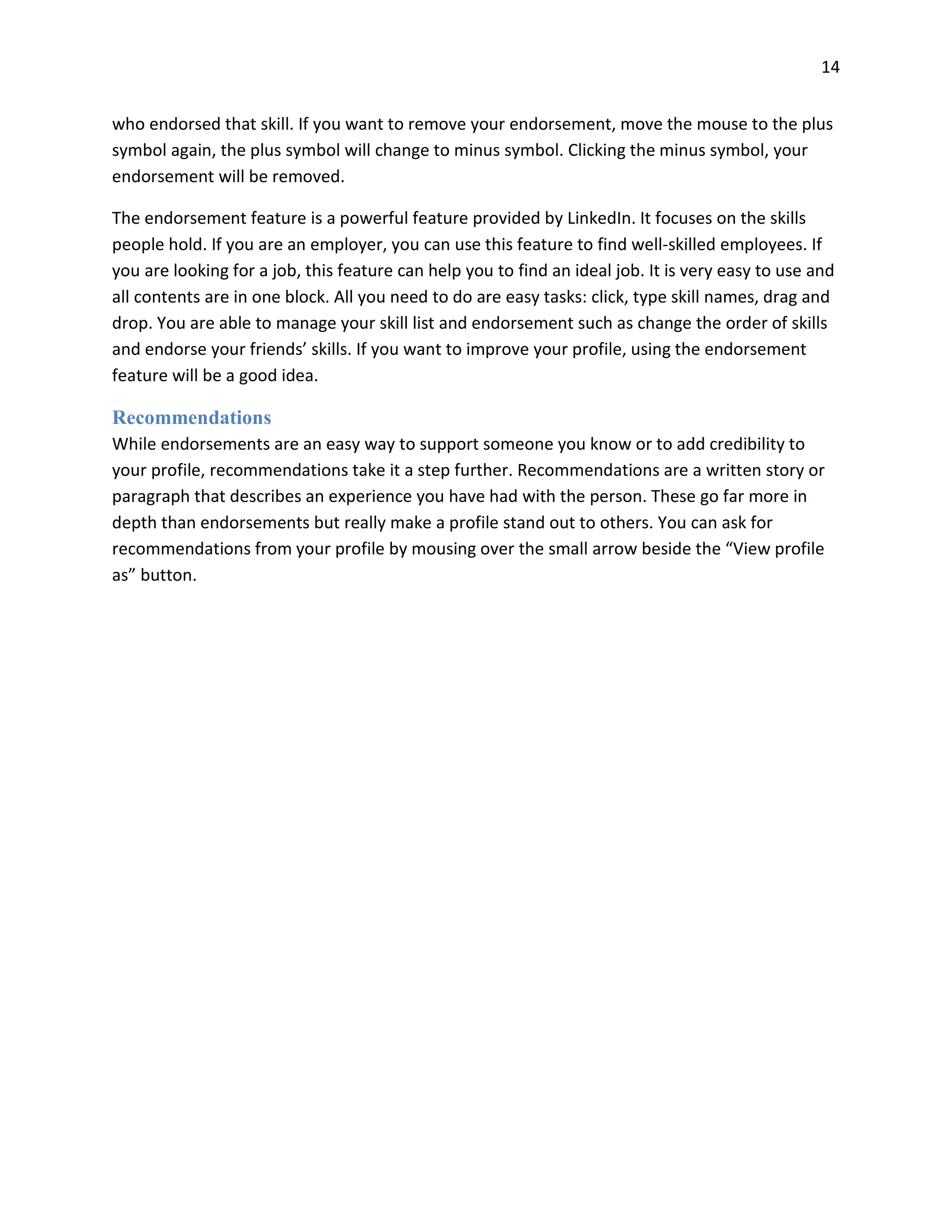 14
who endorsed that skill. If you want to remove your endorsement, move the mouse to the plus
symbol again, the plus symbol will change to minus symbol. Clicking the minus symbol, your
endorsement will be removed.
The endorsement feature is a powerful feature provided by LinkedIn. It focuses on the skills
people hold. If you are an employer, you can use this feature to find well-skilled employees. If
you are looking for a job, this feature can help you to find an ideal job. It is very easy to use and
all contents are in one block. All you need to do are easy tasks: click, type skill names, drag and
drop. You are able to manage your skill list and endorsement such as change the order of skills
and endorse your friends’ skills. If you want to improve your profile, using the endorsement
feature will be a good idea.
Recommendations
While endorsements are an easy way to support someone you know or to add credibility to
your profile, recommendations take it a step further. Recommendations are a written story or
paragraph that describes an experience you have had with the person. These go far more in
depth than endorsements but really make a profile stand out to others. You can ask for
recommendations from your profile by mousing over the small arrow beside the “View profile
as” button.
 