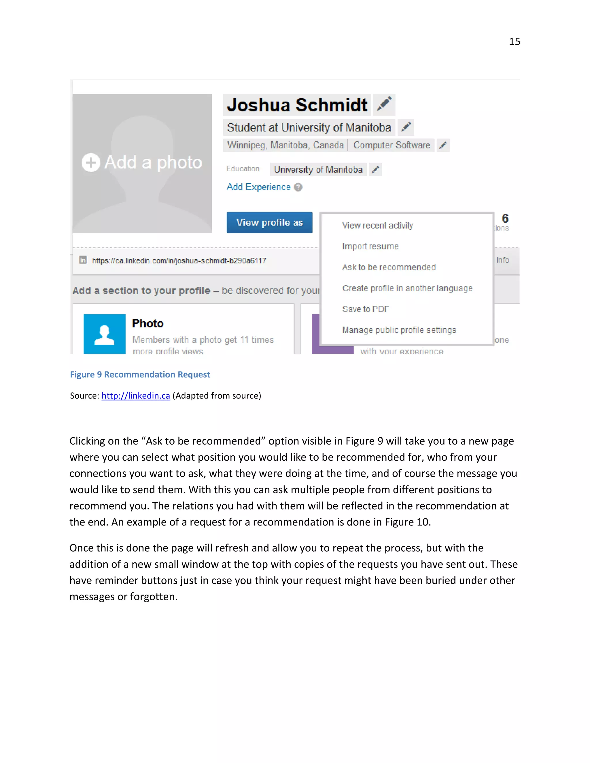 15
Clicking on the “Ask to be recommended” option visible in Figure 9 will take you to a new page
where you can select what position you would like to be recommended for, who from your
connections you want to ask, what they were doing at the time, and of course the message you
would like to send them. With this you can ask multiple people from different positions to
recommend you. The relations you had with them will be reflected in the recommendation at
the end. An example of a request for a recommendation is done in Figure 10.
Once this is done the page will refresh and allow you to repeat the process, but with the
addition of a new small window at the top with copies of the requests you have sent out. These
have reminder buttons just in case you think your request might have been buried under other
messages or forgotten.
Figure 9 Recommendation Request
Source: http://linkedin.ca (Adapted from source)
 