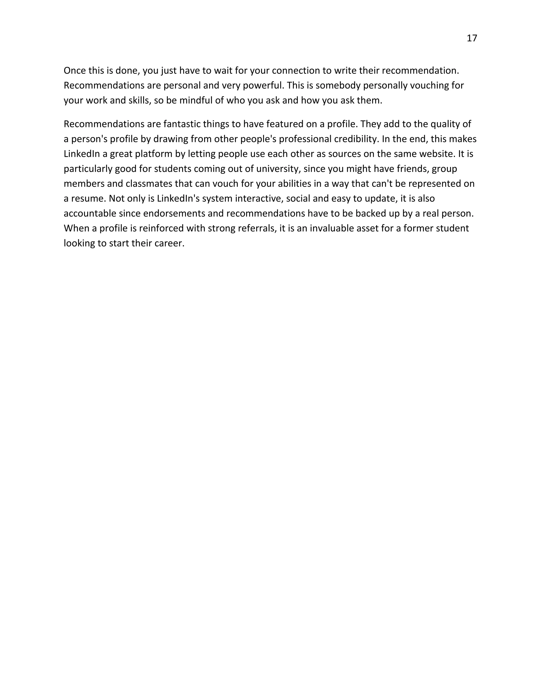 17
Once this is done, you just have to wait for your connection to write their recommendation.
Recommendations are personal and very powerful. This is somebody personally vouching for
your work and skills, so be mindful of who you ask and how you ask them.
Recommendations are fantastic things to have featured on a profile. They add to the quality of
a person's profile by drawing from other people's professional credibility. In the end, this makes
LinkedIn a great platform by letting people use each other as sources on the same website. It is
particularly good for students coming out of university, since you might have friends, group
members and classmates that can vouch for your abilities in a way that can't be represented on
a resume. Not only is LinkedIn's system interactive, social and easy to update, it is also
accountable since endorsements and recommendations have to be backed up by a real person.
When a profile is reinforced with strong referrals, it is an invaluable asset for a former student
looking to start their career.
 