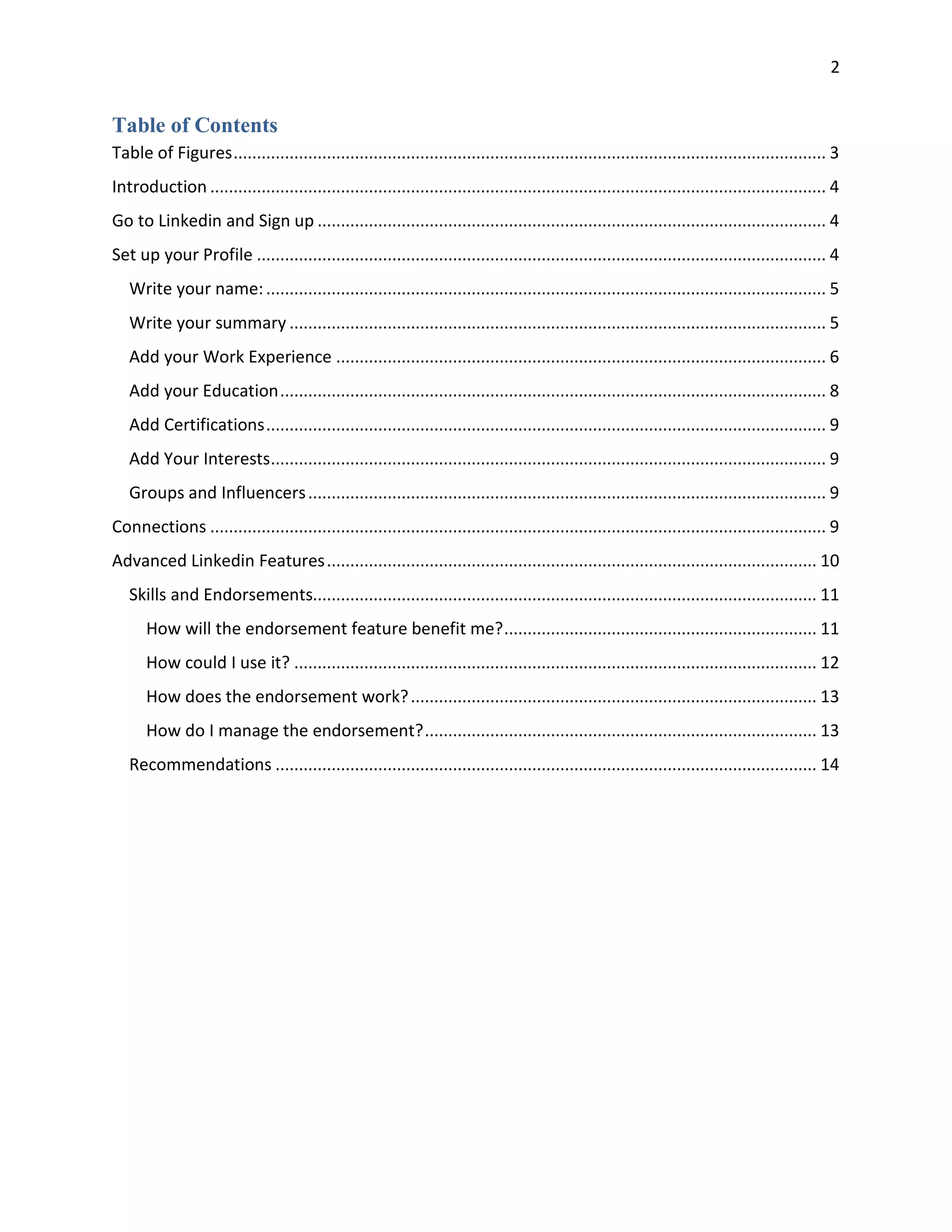 2
Table of Contents
Table of Figures............................................................................................................................... 3
Introduction .................................................................................................................................... 4
Go to Linkedin and Sign up ............................................................................................................. 4
Set up your Profile .......................................................................................................................... 4
Write your name:........................................................................................................................ 5
Write your summary ................................................................................................................... 5
Add your Work Experience ......................................................................................................... 6
Add your Education..................................................................................................................... 8
Add Certifications........................................................................................................................ 9
Add Your Interests....................................................................................................................... 9
Groups and Influencers............................................................................................................... 9
Connections .................................................................................................................................... 9
Advanced Linkedin Features......................................................................................................... 10
Skills and Endorsements............................................................................................................ 11
How will the endorsement feature benefit me?................................................................... 11
How could I use it? ................................................................................................................ 12
How does the endorsement work?....................................................................................... 13
How do I manage the endorsement?.................................................................................... 13
Recommendations .................................................................................................................... 14
 