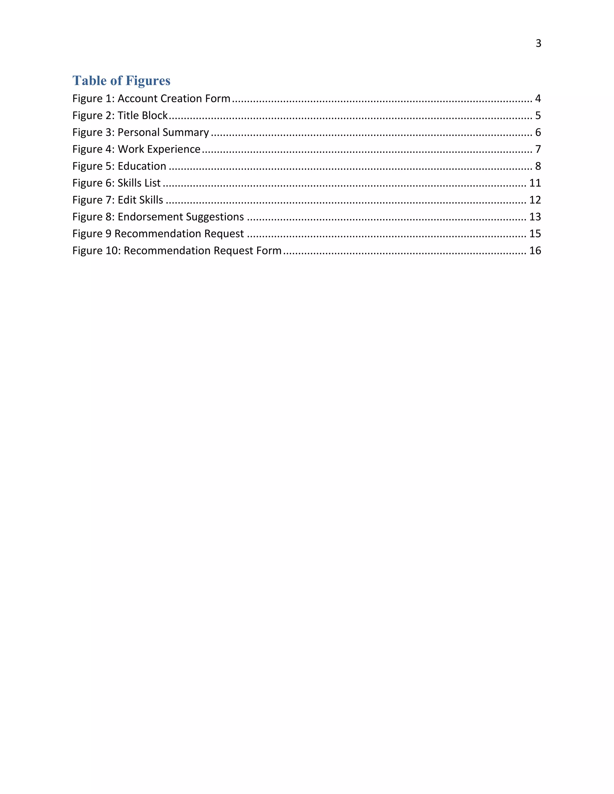 3
Table of Figures
Figure 1: Account Creation Form.................................................................................................... 4
Figure 2: Title Block......................................................................................................................... 5
Figure 3: Personal Summary........................................................................................................... 6
Figure 4: Work Experience.............................................................................................................. 7
Figure 5: Education ......................................................................................................................... 8
Figure 6: Skills List......................................................................................................................... 11
Figure 7: Edit Skills ........................................................................................................................ 12
Figure 8: Endorsement Suggestions ............................................................................................. 13
Figure 9 Recommendation Request ............................................................................................. 15
Figure 10: Recommendation Request Form................................................................................. 16
 