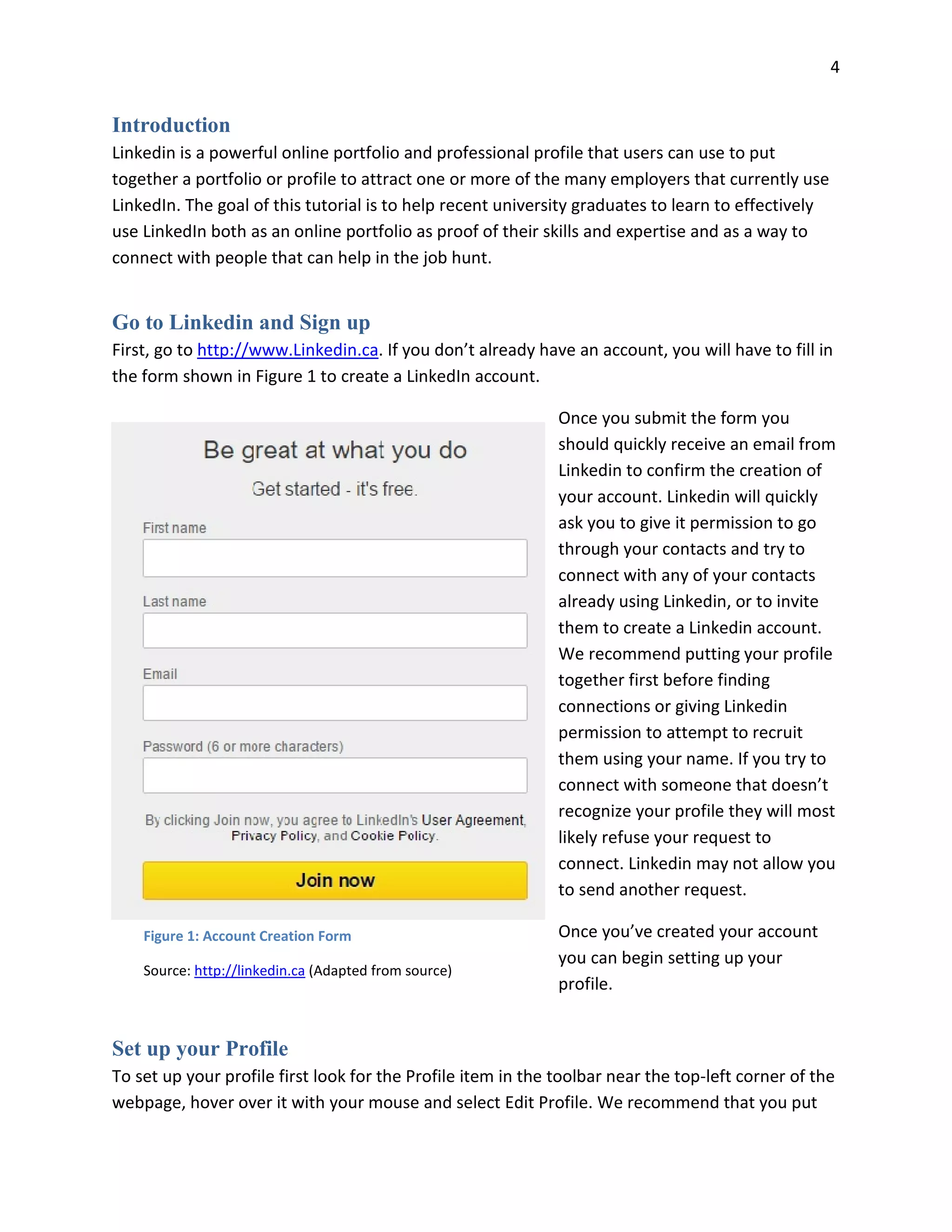 4
Introduction
Linkedin is a powerful online portfolio and professional profile that users can use to put
together a portfolio or profile to attract one or more of the many employers that currently use
LinkedIn. The goal of this tutorial is to help recent university graduates to learn to effectively
use LinkedIn both as an online portfolio as proof of their skills and expertise and as a way to
connect with people that can help in the job hunt.
Go to Linkedin and Sign up
First, go to http://www.Linkedin.ca. If you don’t already have an account, you will have to fill in
the form shown in Figure 1 to create a LinkedIn account.
Once you submit the form you
should quickly receive an email from
Linkedin to confirm the creation of
your account. Linkedin will quickly
ask you to give it permission to go
through your contacts and try to
connect with any of your contacts
already using Linkedin, or to invite
them to create a Linkedin account.
We recommend putting your profile
together first before finding
connections or giving Linkedin
permission to attempt to recruit
them using your name. If you try to
connect with someone that doesn’t
recognize your profile they will most
likely refuse your request to
connect. Linkedin may not allow you
to send another request.
Once you’ve created your account
you can begin setting up your
profile.
Set up your Profile
To set up your profile first look for the Profile item in the toolbar near the top-left corner of the
webpage, hover over it with your mouse and select Edit Profile. We recommend that you put
Figure 1: Account Creation Form
Source: http://linkedin.ca (Adapted from source)
 