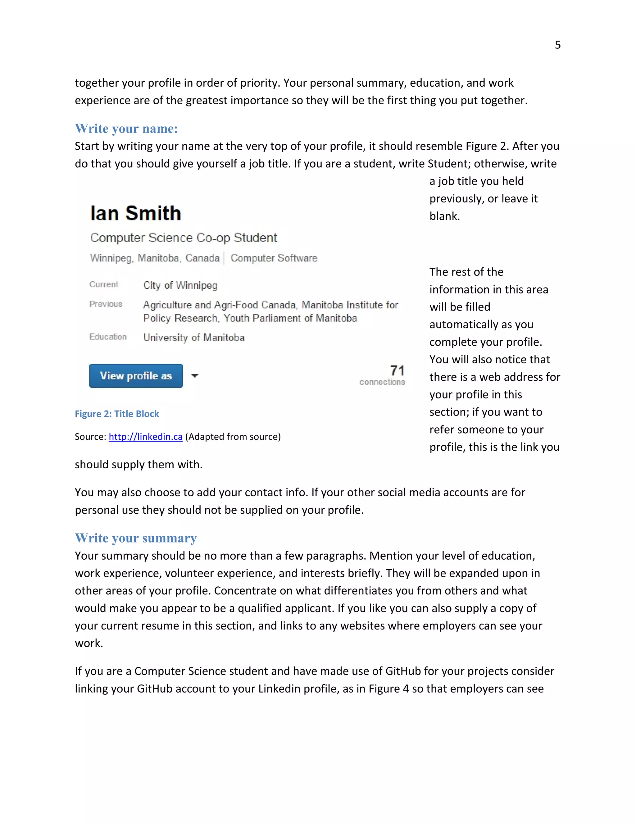 5
together your profile in order of priority. Your personal summary, education, and work
experience are of the greatest importance so they will be the first thing you put together.
Write your name:
Start by writing your name at the very top of your profile, it should resemble Figure 2. After you
do that you should give yourself a job title. If you are a student, write Student; otherwise, write
a job title you held
previously, or leave it
blank.
The rest of the
information in this area
will be filled
automatically as you
complete your profile.
You will also notice that
there is a web address for
your profile in this
section; if you want to
refer someone to your
profile, this is the link you
should supply them with.
You may also choose to add your contact info. If your other social media accounts are for
personal use they should not be supplied on your profile.
Write your summary
Your summary should be no more than a few paragraphs. Mention your level of education,
work experience, volunteer experience, and interests briefly. They will be expanded upon in
other areas of your profile. Concentrate on what differentiates you from others and what
would make you appear to be a qualified applicant. If you like you can also supply a copy of
your current resume in this section, and links to any websites where employers can see your
work.
If you are a Computer Science student and have made use of GitHub for your projects consider
linking your GitHub account to your Linkedin profile, as in Figure 4 so that employers can see
Figure 2: Title Block
Source: http://linkedin.ca (Adapted from source)
 