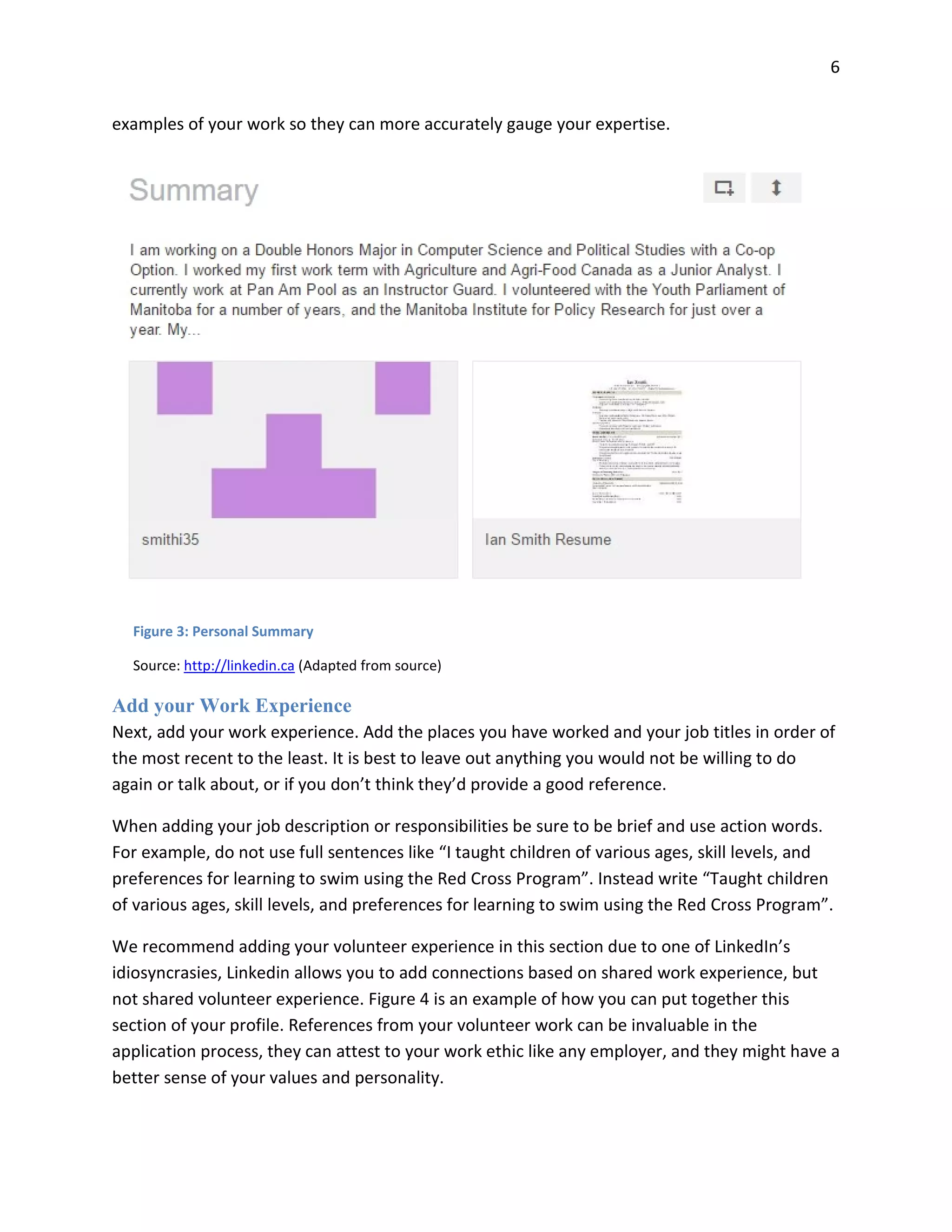 6
examples of your work so they can more accurately gauge your expertise.
Add your Work Experience
Next, add your work experience. Add the places you have worked and your job titles in order of
the most recent to the least. It is best to leave out anything you would not be willing to do
again or talk about, or if you don’t think they’d provide a good reference.
When adding your job description or responsibilities be sure to be brief and use action words.
For example, do not use full sentences like “I taught children of various ages, skill levels, and
preferences for learning to swim using the Red Cross Program”. Instead write “Taught children
of various ages, skill levels, and preferences for learning to swim using the Red Cross Program”.
We recommend adding your volunteer experience in this section due to one of LinkedIn’s
idiosyncrasies, Linkedin allows you to add connections based on shared work experience, but
not shared volunteer experience. Figure 4 is an example of how you can put together this
section of your profile. References from your volunteer work can be invaluable in the
application process, they can attest to your work ethic like any employer, and they might have a
better sense of your values and personality.
Figure 3: Personal Summary
Source: http://linkedin.ca (Adapted from source)
 
