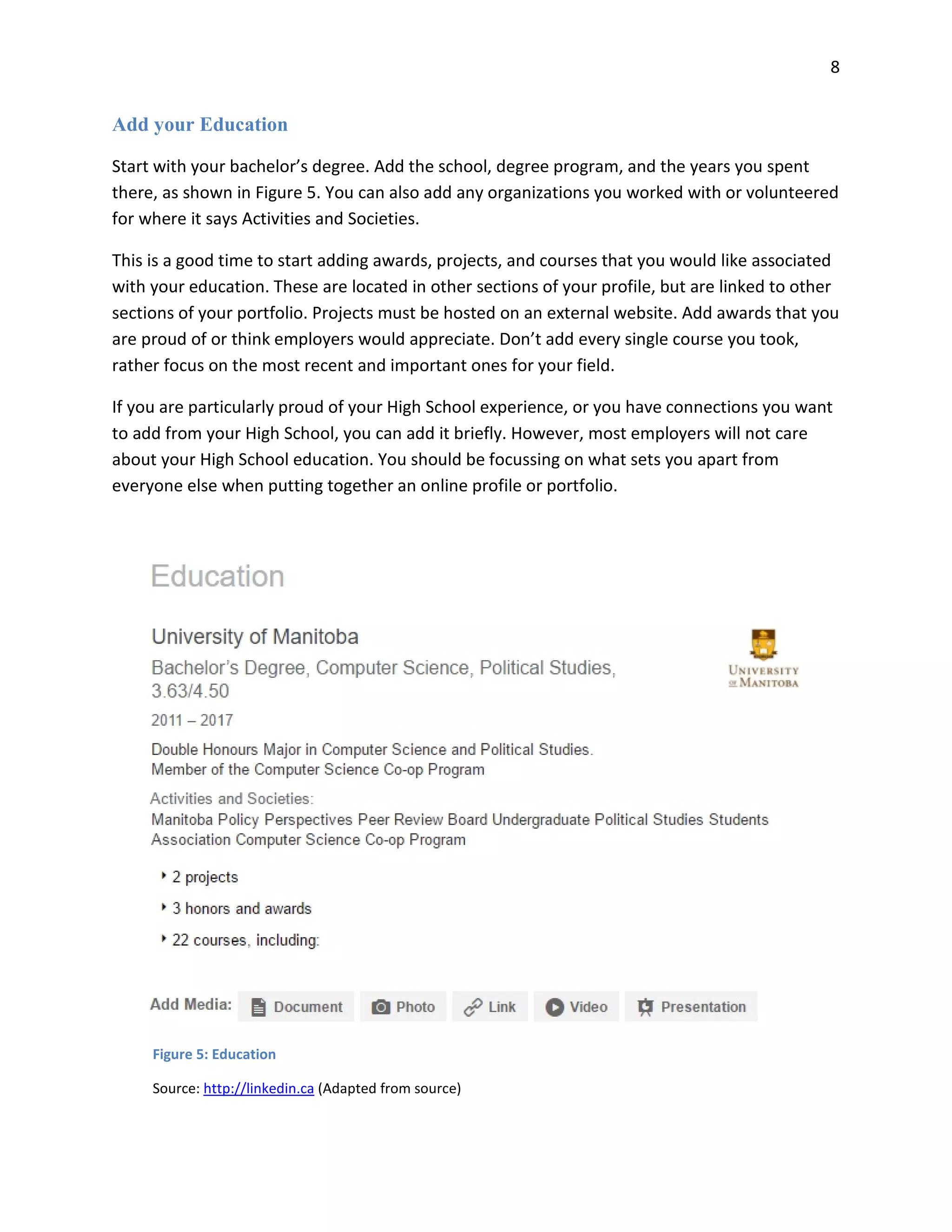 8
Add your Education
Start with your bachelor’s degree. Add the school, degree program, and the years you spent
there, as shown in Figure 5. You can also add any organizations you worked with or volunteered
for where it says Activities and Societies.
This is a good time to start adding awards, projects, and courses that you would like associated
with your education. These are located in other sections of your profile, but are linked to other
sections of your portfolio. Projects must be hosted on an external website. Add awards that you
are proud of or think employers would appreciate. Don’t add every single course you took,
rather focus on the most recent and important ones for your field.
If you are particularly proud of your High School experience, or you have connections you want
to add from your High School, you can add it briefly. However, most employers will not care
about your High School education. You should be focussing on what sets you apart from
everyone else when putting together an online profile or portfolio.
Figure 5: Education
Source: http://linkedin.ca (Adapted from source)
 