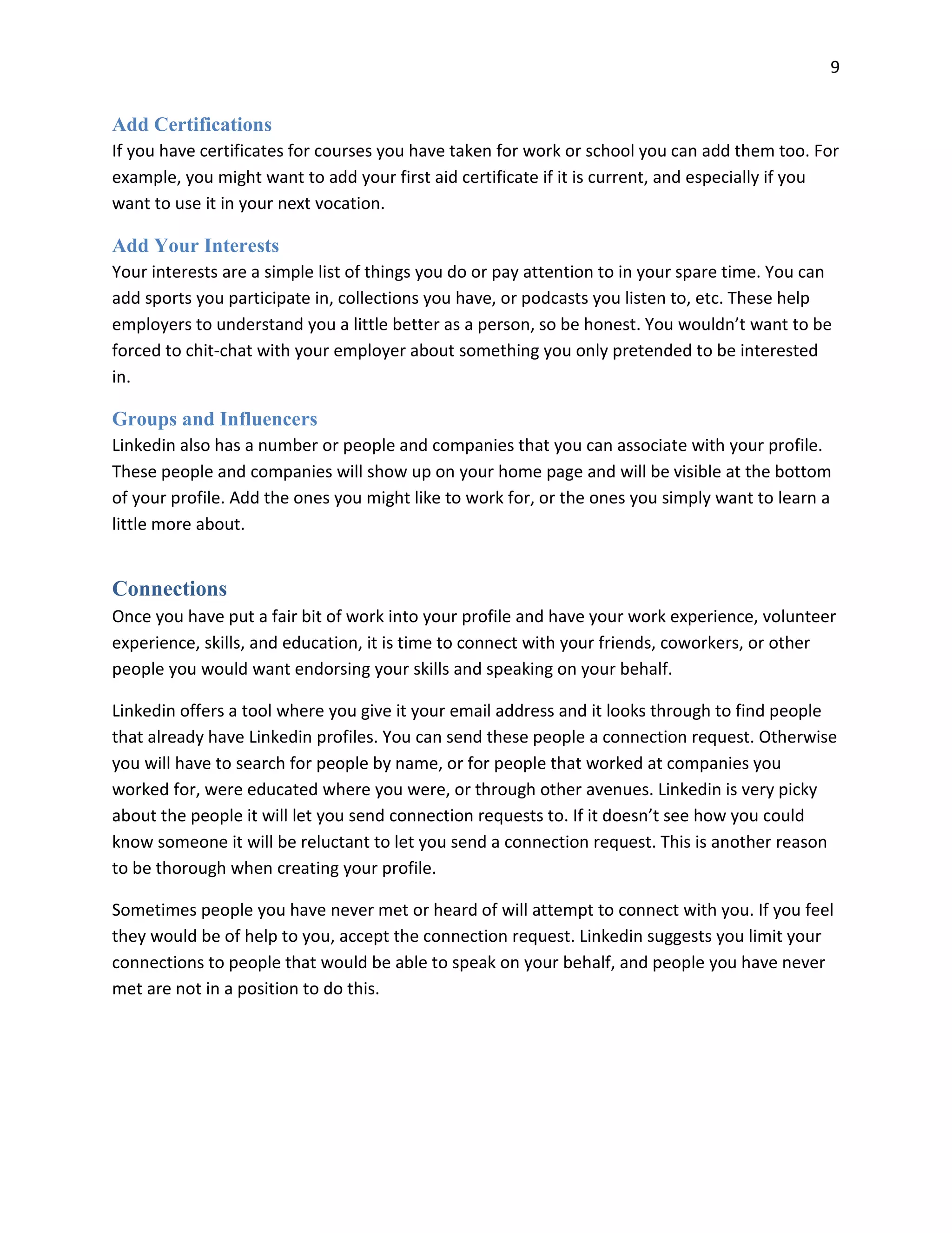 9
Add Certifications
If you have certificates for courses you have taken for work or school you can add them too. For
example, you might want to add your first aid certificate if it is current, and especially if you
want to use it in your next vocation.
Add Your Interests
Your interests are a simple list of things you do or pay attention to in your spare time. You can
add sports you participate in, collections you have, or podcasts you listen to, etc. These help
employers to understand you a little better as a person, so be honest. You wouldn’t want to be
forced to chit-chat with your employer about something you only pretended to be interested
in.
Groups and Influencers
Linkedin also has a number or people and companies that you can associate with your profile.
These people and companies will show up on your home page and will be visible at the bottom
of your profile. Add the ones you might like to work for, or the ones you simply want to learn a
little more about.
Connections
Once you have put a fair bit of work into your profile and have your work experience, volunteer
experience, skills, and education, it is time to connect with your friends, coworkers, or other
people you would want endorsing your skills and speaking on your behalf.
Linkedin offers a tool where you give it your email address and it looks through to find people
that already have Linkedin profiles. You can send these people a connection request. Otherwise
you will have to search for people by name, or for people that worked at companies you
worked for, were educated where you were, or through other avenues. Linkedin is very picky
about the people it will let you send connection requests to. If it doesn’t see how you could
know someone it will be reluctant to let you send a connection request. This is another reason
to be thorough when creating your profile.
Sometimes people you have never met or heard of will attempt to connect with you. If you feel
they would be of help to you, accept the connection request. Linkedin suggests you limit your
connections to people that would be able to speak on your behalf, and people you have never
met are not in a position to do this.
 