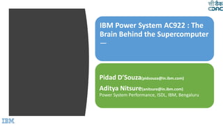 IBM Power System AC922 : The
Brain Behind the Supercomputer
—
Pidad D’Souza(pidsouza@in.ibm.com)
Aditya Nitsure(anitsure@in.ibm.com)
Power System Performance, ISDL, IBM, Bengaluru
 