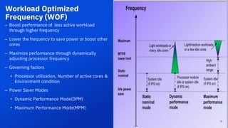 Workload Optimized
Frequency (WOF)
– Boost performance of less active workload
through higher frequency
– Lower the frequency to save power or boost other
cores
– Maximize performance through dynamically
adjusting processor frequency
– Governing factors
• Processor utilization, Number of active cores &
Environment condition
– Power Saver Modes
• Dynamic Performance Mode(DPM)
• Maximum Performance Mode(MPM)
15
 