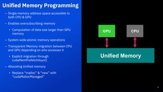 Unified Memory Programming
22
– Single memory address space accessible to
both CPU & GPU
– Enables oversubscribing memory
• Computation of data size larger than GPU
memory
– System wide atomic memory operations
– Transparent Memory migration between CPU
and GPU depending on who accesses it
• Explicit migration through
cudaMemPrefetchAsyn()
– Allocating Unified memory
• Replace “malloc” & “new” with
“cudaMallocManaged”
GPU CPU
Unified Memory
22
 