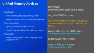 Unified Memory Advises
23
– ReadMostly
• Data is mostly read, occasionally written
• Duplicate pages, writes possible but expensive
– PreferredLocation
• Specify preferred location for data
• “resist” migrations from the preferred location
– AccessedBy
• Establish mappings to avoid migrations and
access directly
char *data;
cudaMallocManaged(&data, size);
init_dataCPU(data, size);
cudaMemPrefetchAsync(data, size, gpuID);
cudaMemAdvise(data, size, …ReadMostly,
gpuID);
gpuKernel<<<… >>>(data, size);
// Transparent data migration to GPU
cudaDeviceSynchronize();
use_dataCPU(data, size);
//Data migrate back to CPU
23
 
