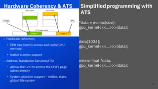*data = malloc(size);
gpu_kernel<<<…>>>(data);
data[1024];
gpu_kernel<<<…>>>(data);
extern float *data;
gpu_kernel<<<…>>>(data);
Hardware Coherency & ATS
24
– Hardware coherency
• CPU can directly access and cache GPU
memory
• Native atomics support
– Address Translation Services(ATS)
• Allows the GPU to access the CPU’s page
tables directly
• System allocator support – malloc, stack,
global, file system
Simplifiedprogramming with
ATS
24
 