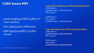 CUDA Aware MPI
25
–Avoid staging of GPU buffers in
host memory
–Run applications efficiently
–IBM SpectrumMPI is CUDA-
Aware
25
Code without CUDA-Aware MPI (using GPU buffers)
//MPI Rank 0
CudaMemcpy(…, DeviceToHost)
MPI_Send()
//MPI Rank 1
MPI_Recv()
CudaMemcpy(…, HostToDevice)
Code with CUDA-Aware MPI (using GPU buffers)
//MPI Rank 0
CudaMemcpy(…, DeviceToHost)
MPI_Send()
//MPI Rank 1
MPI_Recv()
CudaMemcpy(…, HostToDevice)
https://devblogs.nvidia.com/introduction-cuda-aware-mpi/
 
