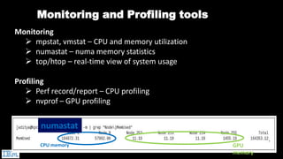 Monitoring and Profiling tools
Monitoring
➢ mpstat, vmstat – CPU and memory utilization
➢ numastat – numa memory statistics
➢ top/htop – real-time view of system usage
Profiling
➢ Perf record/report – CPU profiling
➢ nvprof – GPU profiling
CPU memory GPU
memory
numastat
 