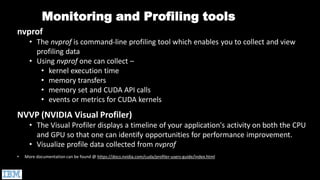 nvprof
• The nvprof is command-line profiling tool which enables you to collect and view
profiling data
• Using nvprof one can collect –
• kernel execution time
• memory transfers
• memory set and CUDA API calls
• events or metrics for CUDA kernels
NVVP (NVIDIA Visual Profiler)
• The Visual Profiler displays a timeline of your application's activity on both the CPU
and GPU so that one can identify opportunities for performance improvement.
• Visualize profile data collected from nvprof
• More documentation can be found @ https://docs.nvidia.com/cuda/profiler-users-guide/index.html
Monitoring and Profiling tools
 