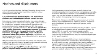 Notices and disclaimers
© 2018 International Business Machines Corporation. No part of this
document may be reproduced or transmitted in any form without
written permission from IBM.
U.S. Government Users Restricted Rights — use, duplication or
disclosurerestricted by GSA ADP Schedule Contract with IBM.
Information in these presentations (including informationrelating to
products that have not yet been announced by IBM) has been reviewed
for accuracy as of the date of initial publication and could include
unintentional technical or typographical errors. IBM shall have no
responsibility to update this information. This document is distributed
“as is” without any warranty, either express or implied. In no event,
shall IBM be liable for any damage arising from the use of this
information, including but not limited to, loss of data, business
interruption, loss of profit or loss of opportunity. IBM products and
services are warranted per the terms and conditions of the agreements
under which they are provided.
IBM products are manufactured from new parts or new and used parts.
In some cases, a product may not be new and may have been previously
installed. Regardless, our warranty terms apply.”
Any statements regarding IBM's future direction, intent or product
plans are subject to change or withdrawal without notice.
Performance data contained herein was generally obtained in a
controlled, isolated environments. Customer examples are presented as
illustrations of how those customers have used IBM products and the
results they may have achieved. Actual performance, cost, savings or
other results in other operating environments may vary.
References in this document to IBM products, programs, or services
does not imply that IBM intends to make such products, programs or
services available in all countries in which IBM operates or does
business.
Workshops, sessions and associated materials may have been prepared
by independent session speakers, and do not necessarily reflect the
views of IBM. All materials and discussions are provided for
informational purposes only, and are neither intended to, nor shall
constitutelegal or other guidance or advice to any individual participant
or their specific situation.
It is the customer’s responsibility to insure its own compliance
with legal requirements and to obtain advice of competent legal counsel
as to the identificationand interpretationof any relevant laws and
regulatory requirements that may affect the customer’s business and
any actions the customer may need to take to comply with such
laws. IBM does not provide legal advice or represent or warrant that its
services or products will ensure that the customer follows any law.
34
 