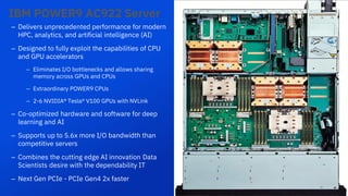 7
– Delivers unprecedented performance for modern
HPC, analytics, and artificial intelligence (AI)
– Designed to fully exploit the capabilities of CPU
and GPU accelerators
– Eliminates I/O bottlenecks and allows sharing
memory across GPUs and CPUs
– Extraordinary POWER9 CPUs
– 2-6 NVIDIA® Tesla® V100 GPUs with NVLink
– Co-optimized hardware and software for deep
learning and AI
– Supports up to 5.6x more I/O bandwidth than
competitive servers
– Combines the cutting edge AI innovation Data
Scientists desire with the dependability IT
– Next Gen PCIe - PCIe Gen4 2x faster
IBM POWER9 AC922 Server
7
 