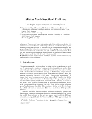 Mixture Multi-Step-Ahead Prediction
Ivan Nagy2,1
, Evgenia Suzdaleva1
, and Tereza Mlyn´aˇrov´a1
1
Department of Signal Processing, The Institute of Information Theory and
Automation of the Czech Academy of Sciences, Pod vod´arenskou vˇeˇz´ı 4, 18208
Prague, Czech Republic
(E-mail: suzdalev@utia.cas.cz)
2
Faculty of Transportation Sciences, Czech Technical University, Na Florenci 25,
11000 Prague, Czech Republic
(E-mail: nagy@utia.cas.cz)
Abstract. The presented paper deals with a task of the multi-step prediction with
mixture models under Bayesian methodology. The main contribution of the paper is
a recursive prediction algorithm for mixtures with the dynamic switching model. The
proposed algorithm is based on construction of the weighting vector predicting the
active component and its combination with data predictions from components. With
the help of illustrative examples the paper compares the results with those obtained
for the mixture prediction with the static switching model.
Keywords: mixture model; mixture prediction; recursive mixture estimation; dy-
namic pointer; active component.
1 Introduction
The paper deals with a problem of the recursive prediction with mixture mod-
els. A mixture model consists of components describing diﬀerent modes of the
observed system behavior and a model of their switching. Necessity of solving
such a task can be explained with the help of the following simple example.
Imagine that during driving a vehicle the driver assistance system (DAS) pro-
vides a warning for the driver, which says: “Your driving is dangerous”. It
means that, based on measurements from sensors, DAS classiﬁes the driving
style (i.e., the active component of the mixture) as already dangerous, and at
any instant the vehicle might crash. In reality such a warning is useless for
the driver. Much more information would be brought by predicting the driving
style evolution and by a warning of the type: “Your driving begins to be dan-
gerous”, which means that if the driver continues driving in the detected style,
the vehicle will crash in a moment. This was a motivation of the presented
research.
Research concerned with mixtures are intensively developed. Most of them
focus on the parameter estimation of mixture components and of the switch-
ing model. Papers found in this area are mainly based on (i) the EM algo-
rithm [1], see, e.g., [2,3]; (ii) the Variational Bayes (VB) approach [4,5]; (iii)
16th
ASMDA Conference Proceedings, 30 June – 4 July 2015, Piraeus, Greece
c 2015 ISAST
 