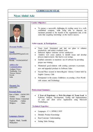 CURRICULUM VITAE
Niyas Abdul Aziz
Personal Profile:
Email:
niyasabdul2009@gmail.com
Contact:-
Mobile: +918943699547
Address for
Communication:
Andippat House
Thrithhallur Post
Thrissur District
Kerala
India
Passport No:
K8016981
Personal Data:
Date of Birth : 04/04/1991
Gender : Male
Marital Status: Unmarried
Nationality : Indian
Religion : Islam
Languages Known:
English, Hindi, Tamil&
Malayalam
Carrier Objective:
● To pursue a successful, challenging & exciting career in a well-
established company, while being able to dispense my
maximum potential to the benefit of the organization and, at the
same time acquiring knowledge on the road to success.
Achievements & Participations
● Team Lead: Strategized and laid out plans to enhance
productivity and reduce overhead costs
● Delivered highest customer service satisfaction
● Employs root cause analysis to identify issues and develop
process improvements that lead to cost savings
● Enabled customers to maximize use of software by providing
proper user training.
● Maintained good relations with existing customers to promote
new and upgraded products in Software Sales
● Second Place secured in Intercollegiate Literary Contest held by
English Literary Club
● Participated in the science Exhibition on creating a New World
with science and Technology
Professional Summary:
.
● 2 Year of Experience as Web Developer & Team Lead in
Software Analysis, Development, Testing and Implementation
of web and client server Applications using Microsoft
Technologies.
Technical Expertise:
● Languages- C++, HTML5,.NET
● Detailed Product Knowledge
● Real Customer Understanding
● Setting Sales Strategy
 