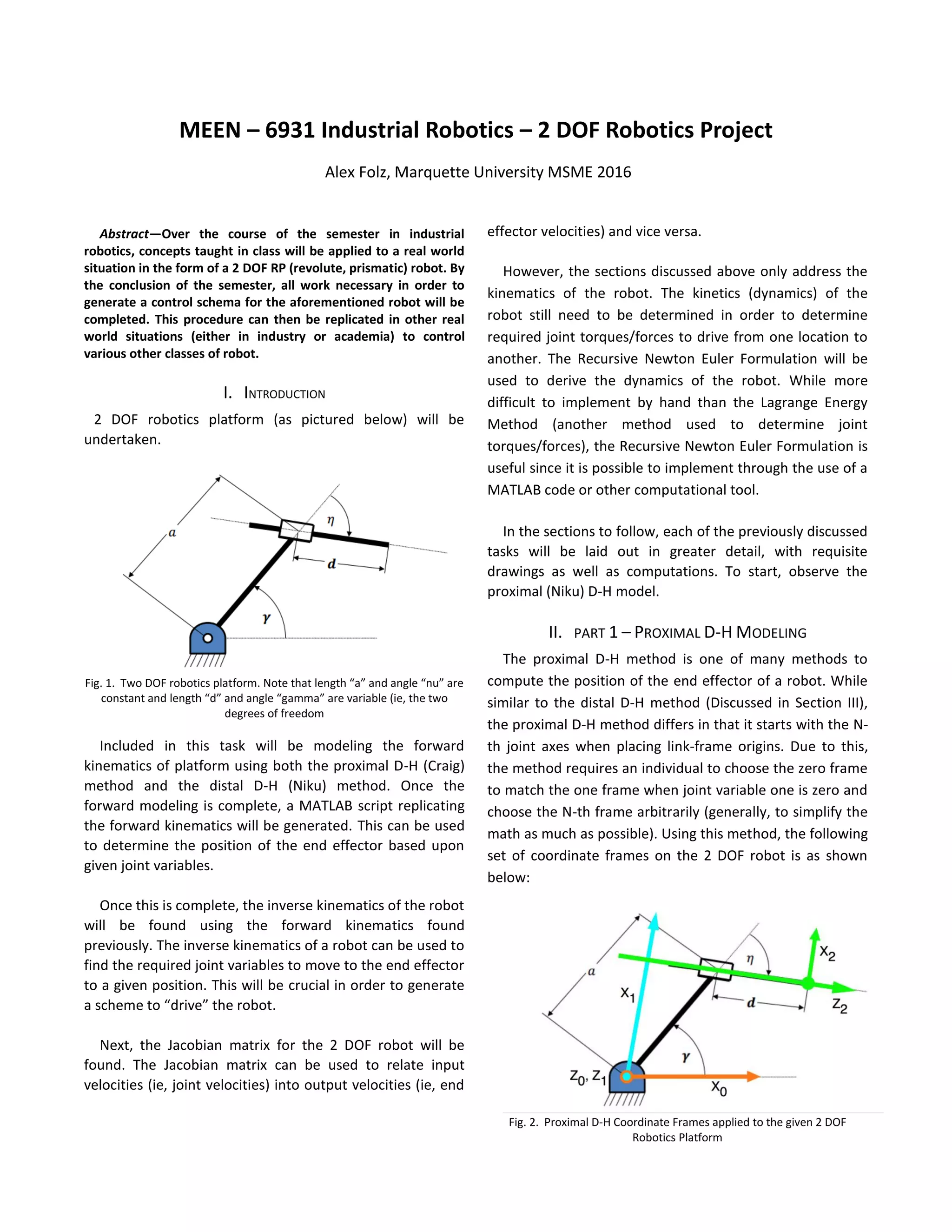 
Abstract—Over the course of the semester in industrial
robotics, concepts taught in class will be applied to a real world
situation in the form of a 2 DOF RP (revolute, prismatic) robot. By
the conclusion of the semester, all work necessary in order to
generate a control schema for the aforementioned robot will be
completed. This procedure can then be replicated in other real
world situations (either in industry or academia) to control
various other classes of robot.
I. INTRODUCTION
2 DOF robotics platform (as pictured below) will be
undertaken.
Fig. 1. Two DOF robotics platform. Note that length “a” and angle “nu” are
constant and length “d” and angle “gamma” are variable (ie, the two
degrees of freedom
Included in this task will be modeling the forward
kinematics of platform using both the proximal D-H (Craig)
method and the distal D-H (Niku) method. Once the
forward modeling is complete, a MATLAB script replicating
the forward kinematics will be generated. This can be used
to determine the position of the end effector based upon
given joint variables.
Once this is complete, the inverse kinematics of the robot
will be found using the forward kinematics found
previously. The inverse kinematics of a robot can be used to
find the required joint variables to move to the end effector
to a given position. This will be crucial in order to generate
a scheme to “drive” the robot.
Next, the Jacobian matrix for the 2 DOF robot will be
found. The Jacobian matrix can be used to relate input
velocities (ie, joint velocities) into output velocities (ie, end
effector velocities) and vice versa.
However, the sections discussed above only address the
kinematics of the robot. The kinetics (dynamics) of the
robot still need to be determined in order to determine
required joint torques/forces to drive from one location to
another. The Recursive Newton Euler Formulation will be
used to derive the dynamics of the robot. While more
difficult to implement by hand than the Lagrange Energy
Method (another method used to determine joint
torques/forces), the Recursive Newton Euler Formulation is
useful since it is possible to implement through the use of a
MATLAB code or other computational tool.
In the sections to follow, each of the previously discussed
tasks will be laid out in greater detail, with requisite
drawings as well as computations. To start, observe the
proximal (Niku) D-H model.
II. PART 1 – PROXIMAL D-H MODELING
The proximal D-H method is one of many methods to
compute the position of the end effector of a robot. While
similar to the distal D-H method (Discussed in Section III),
the proximal D-H method differs in that it starts with the N-
th joint axes when placing link-frame origins. Due to this,
the method requires an individual to choose the zero frame
to match the one frame when joint variable one is zero and
choose the N-th frame arbitrarily (generally, to simplify the
math as much as possible). Using this method, the following
set of coordinate frames on the 2 DOF robot is as shown
below:
Fig. 2. Proximal D-H Coordinate Frames applied to the given 2 DOF
Robotics Platform
MEEN – 6931 Industrial Robotics – 2 DOF Robotics Project
Alex Folz, Marquette University MSME 2016
 