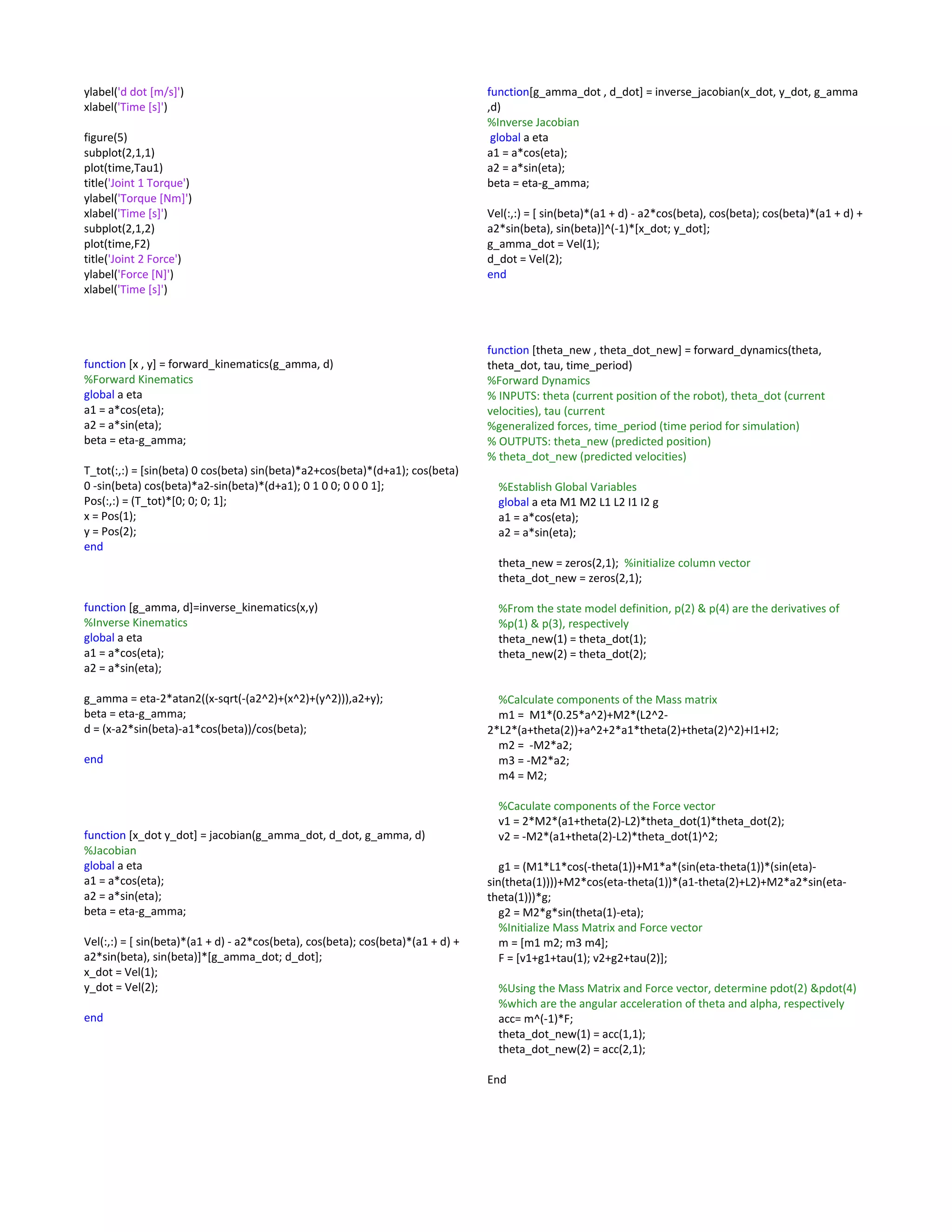 ylabel('d dot [m/s]')
xlabel('Time [s]')
figure(5)
subplot(2,1,1)
plot(time,Tau1)
title('Joint 1 Torque')
ylabel('Torque [Nm]')
xlabel('Time [s]')
subplot(2,1,2)
plot(time,F2)
title('Joint 2 Force')
ylabel('Force [N]')
xlabel('Time [s]')
function [x , y] = forward_kinematics(g_amma, d)
%Forward Kinematics
global a eta
a1 = a*cos(eta);
a2 = a*sin(eta);
beta = eta-g_amma;
T_tot(:,:) = [sin(beta) 0 cos(beta) sin(beta)*a2+cos(beta)*(d+a1); cos(beta)
0 -sin(beta) cos(beta)*a2-sin(beta)*(d+a1); 0 1 0 0; 0 0 0 1];
Pos(:,:) = (T_tot)*[0; 0; 0; 1];
x = Pos(1);
y = Pos(2);
end
function [g_amma, d]=inverse_kinematics(x,y)
%Inverse Kinematics
global a eta
a1 = a*cos(eta);
a2 = a*sin(eta);
g_amma = eta-2*atan2((x-sqrt(-(a2^2)+(x^2)+(y^2))),a2+y);
beta = eta-g_amma;
d = (x-a2*sin(beta)-a1*cos(beta))/cos(beta);
end
function [x_dot y_dot] = jacobian(g_amma_dot, d_dot, g_amma, d)
%Jacobian
global a eta
a1 = a*cos(eta);
a2 = a*sin(eta);
beta = eta-g_amma;
Vel(:,:) = [ sin(beta)*(a1 + d) - a2*cos(beta), cos(beta); cos(beta)*(a1 + d) +
a2*sin(beta), sin(beta)]*[g_amma_dot; d_dot];
x_dot = Vel(1);
y_dot = Vel(2);
end
function[g_amma_dot , d_dot] = inverse_jacobian(x_dot, y_dot, g_amma
,d)
%Inverse Jacobian
global a eta
a1 = a*cos(eta);
a2 = a*sin(eta);
beta = eta-g_amma;
Vel(:,:) = [ sin(beta)*(a1 + d) - a2*cos(beta), cos(beta); cos(beta)*(a1 + d) +
a2*sin(beta), sin(beta)]^(-1)*[x_dot; y_dot];
g_amma_dot = Vel(1);
d_dot = Vel(2);
end
function [theta_new , theta_dot_new] = forward_dynamics(theta,
theta_dot, tau, time_period)
%Forward Dynamics
% INPUTS: theta (current position of the robot), theta_dot (current
velocities), tau (current
%generalized forces, time_period (time period for simulation)
% OUTPUTS: theta_new (predicted position)
% theta_dot_new (predicted velocities)
%Establish Global Variables
global a eta M1 M2 L1 L2 I1 I2 g
a1 = a*cos(eta);
a2 = a*sin(eta);
theta_new = zeros(2,1); %initialize column vector
theta_dot_new = zeros(2,1);
%From the state model definition, p(2) & p(4) are the derivatives of
%p(1) & p(3), respectively
theta_new(1) = theta_dot(1);
theta_new(2) = theta_dot(2);
%Calculate components of the Mass matrix
m1 = M1*(0.25*a^2)+M2*(L2^2-
2*L2*(a+theta(2))+a^2+2*a1*theta(2)+theta(2)^2)+I1+I2;
m2 = -M2*a2;
m3 = -M2*a2;
m4 = M2;
%Caculate components of the Force vector
v1 = 2*M2*(a1+theta(2)-L2)*theta_dot(1)*theta_dot(2);
v2 = -M2*(a1+theta(2)-L2)*theta_dot(1)^2;
g1 = (M1*L1*cos(-theta(1))+M1*a*(sin(eta-theta(1))*(sin(eta)-
sin(theta(1))))+M2*cos(eta-theta(1))*(a1-theta(2)+L2)+M2*a2*sin(eta-
theta(1)))*g;
g2 = M2*g*sin(theta(1)-eta);
%Initialize Mass Matrix and Force vector
m = [m1 m2; m3 m4];
F = [v1+g1+tau(1); v2+g2+tau(2)];
%Using the Mass Matrix and Force vector, determine pdot(2) &pdot(4)
%which are the angular acceleration of theta and alpha, respectively
acc= m^(-1)*F;
theta_dot_new(1) = acc(1,1);
theta_dot_new(2) = acc(2,1);
End
 