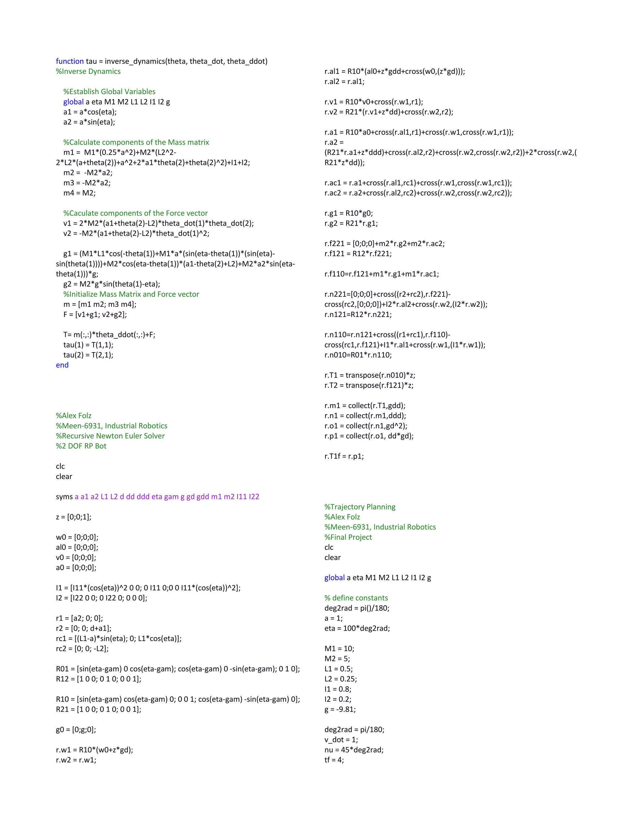 function tau = inverse_dynamics(theta, theta_dot, theta_ddot)
%Inverse Dynamics
%Establish Global Variables
global a eta M1 M2 L1 L2 I1 I2 g
a1 = a*cos(eta);
a2 = a*sin(eta);
%Calculate components of the Mass matrix
m1 = M1*(0.25*a^2)+M2*(L2^2-
2*L2*(a+theta(2))+a^2+2*a1*theta(2)+theta(2)^2)+I1+I2;
m2 = -M2*a2;
m3 = -M2*a2;
m4 = M2;
%Caculate components of the Force vector
v1 = 2*M2*(a1+theta(2)-L2)*theta_dot(1)*theta_dot(2);
v2 = -M2*(a1+theta(2)-L2)*theta_dot(1)^2;
g1 = (M1*L1*cos(-theta(1))+M1*a*(sin(eta-theta(1))*(sin(eta)-
sin(theta(1))))+M2*cos(eta-theta(1))*(a1-theta(2)+L2)+M2*a2*sin(eta-
theta(1)))*g;
g2 = M2*g*sin(theta(1)-eta);
%Initialize Mass Matrix and Force vector
m = [m1 m2; m3 m4];
F = [v1+g1; v2+g2];
T= m(:,:)*theta_ddot(:,:)+F;
tau(1) = T(1,1);
tau(2) = T(2,1);
end
%Alex Folz
%Meen-6931, Industrial Robotics
%Recursive Newton Euler Solver
%2 DOF RP Bot
clc
clear
syms a a1 a2 L1 L2 d dd ddd eta gam g gd gdd m1 m2 I11 I22
z = [0;0;1];
w0 = [0;0;0];
al0 = [0;0;0];
v0 = [0;0;0];
a0 = [0;0;0];
I1 = [I11*(cos(eta))^2 0 0; 0 I11 0;0 0 I11*(cos(eta))^2];
I2 = [I22 0 0; 0 I22 0; 0 0 0];
r1 = [a2; 0; 0];
r2 = [0; 0; d+a1];
rc1 = [(L1-a)*sin(eta); 0; L1*cos(eta)];
rc2 = [0; 0; -L2];
R01 = [sin(eta-gam) 0 cos(eta-gam); cos(eta-gam) 0 -sin(eta-gam); 0 1 0];
R12 = [1 0 0; 0 1 0; 0 0 1];
R10 = [sin(eta-gam) cos(eta-gam) 0; 0 0 1; cos(eta-gam) -sin(eta-gam) 0];
R21 = [1 0 0; 0 1 0; 0 0 1];
g0 = [0;g;0];
r.w1 = R10*(w0+z*gd);
r.w2 = r.w1;
r.al1 = R10*(al0+z*gdd+cross(w0,(z*gd)));
r.al2 = r.al1;
r.v1 = R10*v0+cross(r.w1,r1);
r.v2 = R21*(r.v1+z*dd)+cross(r.w2,r2);
r.a1 = R10*a0+cross(r.al1,r1)+cross(r.w1,cross(r.w1,r1));
r.a2 =
(R21*r.a1+z*ddd)+cross(r.al2,r2)+cross(r.w2,cross(r.w2,r2))+2*cross(r.w2,(
R21*z*dd));
r.ac1 = r.a1+cross(r.al1,rc1)+cross(r.w1,cross(r.w1,rc1));
r.ac2 = r.a2+cross(r.al2,rc2)+cross(r.w2,cross(r.w2,rc2));
r.g1 = R10*g0;
r.g2 = R21*r.g1;
r.f221 = [0;0;0]+m2*r.g2+m2*r.ac2;
r.f121 = R12*r.f221;
r.f110=r.f121+m1*r.g1+m1*r.ac1;
r.n221=[0;0;0]+cross((r2+rc2),r.f221)-
cross(rc2,[0;0;0])+I2*r.al2+cross(r.w2,(I2*r.w2));
r.n121=R12*r.n221;
r.n110=r.n121+cross((r1+rc1),r.f110)-
cross(rc1,r.f121)+I1*r.al1+cross(r.w1,(I1*r.w1));
r.n010=R01*r.n110;
r.T1 = transpose(r.n010)*z;
r.T2 = transpose(r.f121)*z;
r.m1 = collect(r.T1,gdd);
r.n1 = collect(r.m1,ddd);
r.o1 = collect(r.n1,gd^2);
r.p1 = collect(r.o1, dd*gd);
r.T1f = r.p1;
%Trajectory Planning
%Alex Folz
%Meen-6931, Industrial Robotics
%Final Project
clc
clear
global a eta M1 M2 L1 L2 I1 I2 g
% define constants
deg2rad = pi()/180;
a = 1;
eta = 100*deg2rad;
M1 = 10;
M2 = 5;
L1 = 0.5;
L2 = 0.25;
I1 = 0.8;
I2 = 0.2;
g = -9.81;
deg2rad = pi/180;
v_dot = 1;
nu = 45*deg2rad;
tf = 4;
 