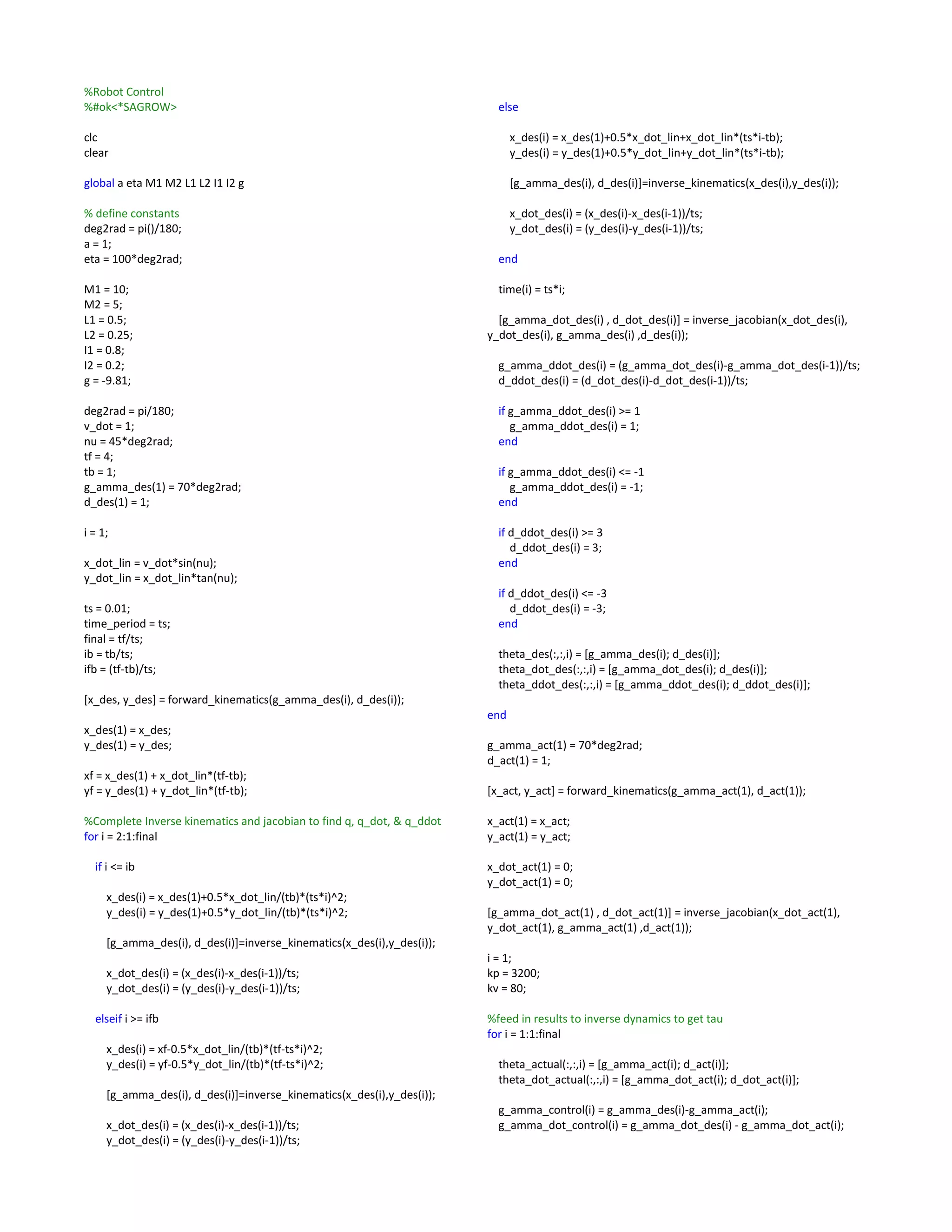 %Robot Control
%#ok<*SAGROW>
clc
clear
global a eta M1 M2 L1 L2 I1 I2 g
% define constants
deg2rad = pi()/180;
a = 1;
eta = 100*deg2rad;
M1 = 10;
M2 = 5;
L1 = 0.5;
L2 = 0.25;
I1 = 0.8;
I2 = 0.2;
g = -9.81;
deg2rad = pi/180;
v_dot = 1;
nu = 45*deg2rad;
tf = 4;
tb = 1;
g_amma_des(1) = 70*deg2rad;
d_des(1) = 1;
i = 1;
x_dot_lin = v_dot*sin(nu);
y_dot_lin = x_dot_lin*tan(nu);
ts = 0.01;
time_period = ts;
final = tf/ts;
ib = tb/ts;
ifb = (tf-tb)/ts;
[x_des, y_des] = forward_kinematics(g_amma_des(i), d_des(i));
x_des(1) = x_des;
y_des(1) = y_des;
xf = x_des(1) + x_dot_lin*(tf-tb);
yf = y_des(1) + y_dot_lin*(tf-tb);
%Complete Inverse kinematics and jacobian to find q, q_dot, & q_ddot
for i = 2:1:final
if i <= ib
x_des(i) = x_des(1)+0.5*x_dot_lin/(tb)*(ts*i)^2;
y_des(i) = y_des(1)+0.5*y_dot_lin/(tb)*(ts*i)^2;
[g_amma_des(i), d_des(i)]=inverse_kinematics(x_des(i),y_des(i));
x_dot_des(i) = (x_des(i)-x_des(i-1))/ts;
y_dot_des(i) = (y_des(i)-y_des(i-1))/ts;
elseif i >= ifb
x_des(i) = xf-0.5*x_dot_lin/(tb)*(tf-ts*i)^2;
y_des(i) = yf-0.5*y_dot_lin/(tb)*(tf-ts*i)^2;
[g_amma_des(i), d_des(i)]=inverse_kinematics(x_des(i),y_des(i));
x_dot_des(i) = (x_des(i)-x_des(i-1))/ts;
y_dot_des(i) = (y_des(i)-y_des(i-1))/ts;
else
x_des(i) = x_des(1)+0.5*x_dot_lin+x_dot_lin*(ts*i-tb);
y_des(i) = y_des(1)+0.5*y_dot_lin+y_dot_lin*(ts*i-tb);
[g_amma_des(i), d_des(i)]=inverse_kinematics(x_des(i),y_des(i));
x_dot_des(i) = (x_des(i)-x_des(i-1))/ts;
y_dot_des(i) = (y_des(i)-y_des(i-1))/ts;
end
time(i) = ts*i;
[g_amma_dot_des(i) , d_dot_des(i)] = inverse_jacobian(x_dot_des(i),
y_dot_des(i), g_amma_des(i) ,d_des(i));
g_amma_ddot_des(i) = (g_amma_dot_des(i)-g_amma_dot_des(i-1))/ts;
d_ddot_des(i) = (d_dot_des(i)-d_dot_des(i-1))/ts;
if g_amma_ddot_des(i) >= 1
g_amma_ddot_des(i) = 1;
end
if g_amma_ddot_des(i) <= -1
g_amma_ddot_des(i) = -1;
end
if d_ddot_des(i) >= 3
d_ddot_des(i) = 3;
end
if d_ddot_des(i) <= -3
d_ddot_des(i) = -3;
end
theta_des(:,:,i) = [g_amma_des(i); d_des(i)];
theta_dot_des(:,:,i) = [g_amma_dot_des(i); d_des(i)];
theta_ddot_des(:,:,i) = [g_amma_ddot_des(i); d_ddot_des(i)];
end
g_amma_act(1) = 70*deg2rad;
d_act(1) = 1;
[x_act, y_act] = forward_kinematics(g_amma_act(1), d_act(1));
x_act(1) = x_act;
y_act(1) = y_act;
x_dot_act(1) = 0;
y_dot_act(1) = 0;
[g_amma_dot_act(1) , d_dot_act(1)] = inverse_jacobian(x_dot_act(1),
y_dot_act(1), g_amma_act(1) ,d_act(1));
i = 1;
kp = 3200;
kv = 80;
%feed in results to inverse dynamics to get tau
for i = 1:1:final
theta_actual(:,:,i) = [g_amma_act(i); d_act(i)];
theta_dot_actual(:,:,i) = [g_amma_dot_act(i); d_dot_act(i)];
g_amma_control(i) = g_amma_des(i)-g_amma_act(i);
g_amma_dot_control(i) = g_amma_dot_des(i) - g_amma_dot_act(i);
 