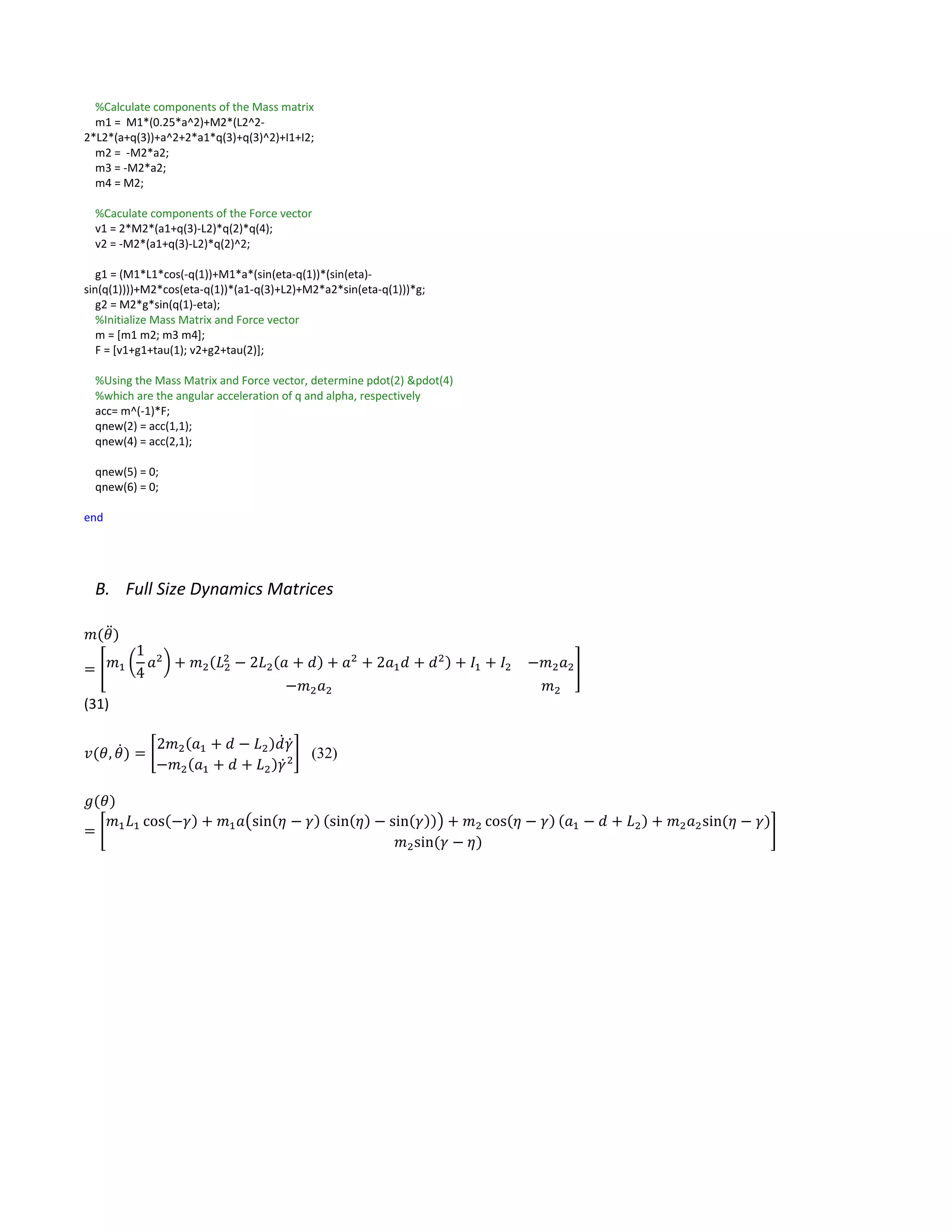 %Calculate components of the Mass matrix
m1 = M1*(0.25*a^2)+M2*(L2^2-
2*L2*(a+q(3))+a^2+2*a1*q(3)+q(3)^2)+I1+I2;
m2 = -M2*a2;
m3 = -M2*a2;
m4 = M2;
%Caculate components of the Force vector
v1 = 2*M2*(a1+q(3)-L2)*q(2)*q(4);
v2 = -M2*(a1+q(3)-L2)*q(2)^2;
g1 = (M1*L1*cos(-q(1))+M1*a*(sin(eta-q(1))*(sin(eta)-
sin(q(1))))+M2*cos(eta-q(1))*(a1-q(3)+L2)+M2*a2*sin(eta-q(1)))*g;
g2 = M2*g*sin(q(1)-eta);
%Initialize Mass Matrix and Force vector
m = [m1 m2; m3 m4];
F = [v1+g1+tau(1); v2+g2+tau(2)];
%Using the Mass Matrix and Force vector, determine pdot(2) &pdot(4)
%which are the angular acceleration of q and alpha, respectively
acc= m^(-1)*F;
qnew(2) = acc(1,1);
qnew(4) = acc(2,1);
qnew(5) = 0;
qnew(6) = 0;
end
B. Full Size Dynamics Matrices
𝑚(𝜃̈)
= [ 𝑚1 (
1
4
𝑎2
) + 𝑚2(𝐿2
2
− 2𝐿2(𝑎 + 𝑑) + 𝑎2
+ 2𝑎1 𝑑 + 𝑑2) + 𝐼1 + 𝐼2 −𝑚2 𝑎2
−𝑚2 𝑎2 𝑚2
]
(31)
𝑣(𝜃, 𝜃̇) = [
2𝑚2(𝑎1 + 𝑑 − 𝐿2)𝑑̇ 𝛾̇
−𝑚2(𝑎1 + 𝑑 + 𝐿2)𝛾̇2
] (32)
𝑔(𝜃)
= [
𝑚1 𝐿1 cos(−𝛾) + 𝑚1 𝑎(sin(𝜂 − 𝛾) (sin(𝜂) − sin(𝛾))) + 𝑚2 cos(𝜂 − 𝛾) (𝑎1 − 𝑑 + 𝐿2) + 𝑚2 𝑎2sin⁡( 𝜂 − 𝛾)
𝑚2sin⁡( 𝛾 − 𝜂)
]
 