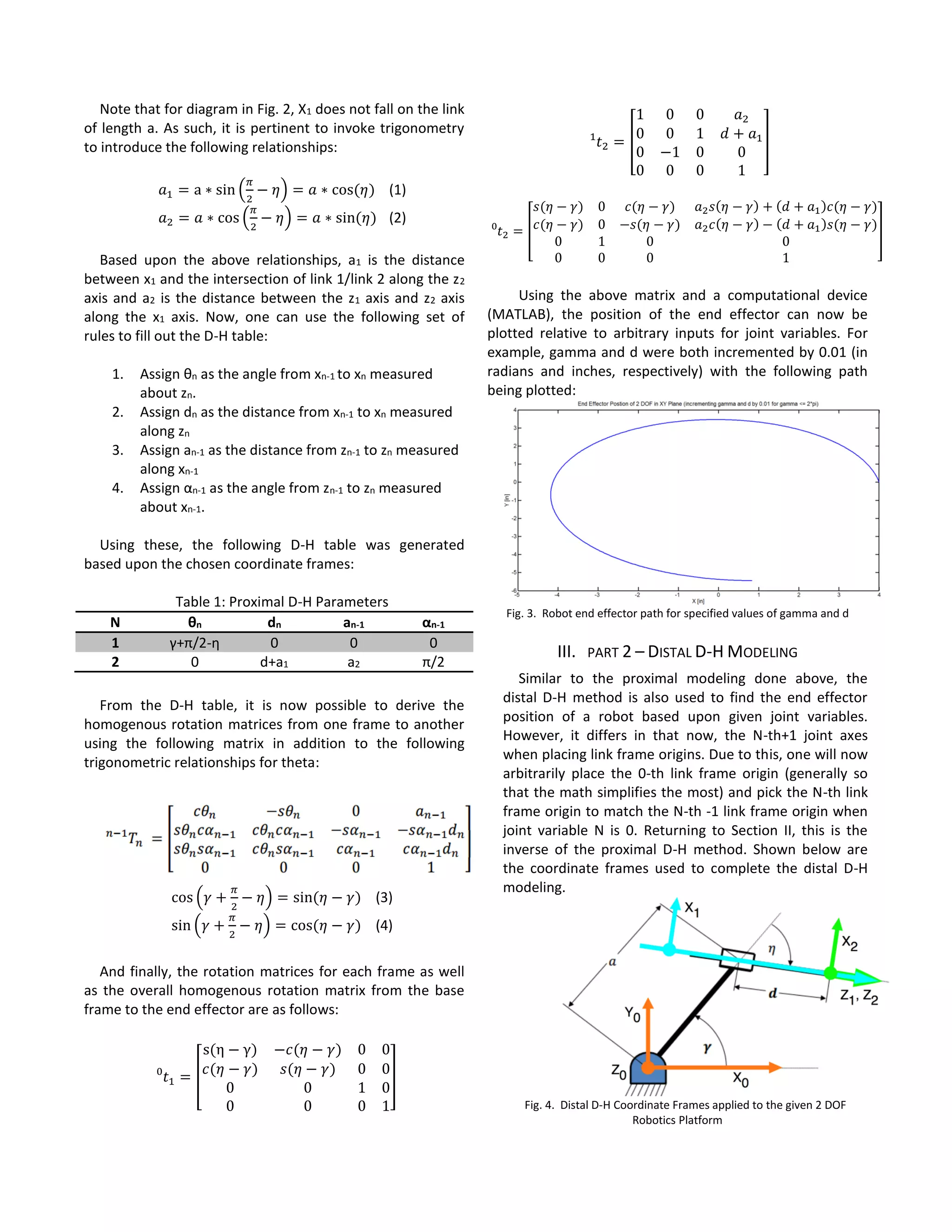 Note that for diagram in Fig. 2, X1 does not fall on the link
of length a. As such, it is pertinent to invoke trigonometry
to introduce the following relationships:
𝑎1 = a ∗ sin (
𝜋
2
− 𝜂) = 𝑎 ∗ cos⁡( 𝜂) (1)
𝑎2 = 𝑎 ∗ cos (
𝜋
2
− 𝜂) = 𝑎 ∗ sin⁡( 𝜂) (2)
Based upon the above relationships, a1 is the distance
between x1 and the intersection of link 1/link 2 along the z2
axis and a2 is the distance between the z1 axis and z2 axis
along the x1 axis. Now, one can use the following set of
rules to fill out the D-H table:
1. Assign θn as the angle from xn-1 to xn measured
about zn.
2. Assign dn as the distance from xn-1 to xn measured
along zn
3. Assign an-1 as the distance from zn-1 to zn measured
along xn-1
4. Assign αn-1 as the angle from zn-1 to zn measured
about xn-1.
Using these, the following D-H table was generated
based upon the chosen coordinate frames:
Table 1: Proximal D-H Parameters
N θn dn an-1 αn-1
1 γ+π/2-η 0 0 0
2 0 d+a1 a2 π/2
From the D-H table, it is now possible to derive the
homogenous rotation matrices from one frame to another
using the following matrix in addition to the following
trigonometric relationships for theta:
cos (𝛾 +
𝜋
2
− 𝜂) = sin⁡( 𝜂 − 𝛾) (3)
sin (𝛾 +
𝜋
2
− 𝜂) = cos⁡( 𝜂 − 𝛾) (4)
And finally, the rotation matrices for each frame as well
as the overall homogenous rotation matrix from the base
frame to the end effector are as follows:
𝑡1 =0
[
s(η − γ) −𝑐(𝜂 − 𝛾) 0 0
𝑐(𝜂 − 𝛾) 𝑠(𝜂 − 𝛾) 0 0
0 0 1 0
0 0 0 1
]
𝑡2 =1
[
1 0 0 𝑎2
0 0 1 𝑑 + 𝑎1
0 −1 0 0
0 0 0 1
]
𝑡2 =0
[
𝑠(𝜂 − 𝛾) 0 𝑐(𝜂 − 𝛾) 𝑎2 𝑠(𝜂 − 𝛾) + (𝑑 + 𝑎1)𝑐(𝜂 − 𝛾)
𝑐(𝜂 − 𝛾) 0 −𝑠(𝜂 − 𝛾) 𝑎2 𝑐(𝜂 − 𝛾) − (𝑑 + 𝑎1)𝑠(𝜂 − 𝛾)
0 1 0 0
0 0 0 1
]
Using the above matrix and a computational device
(MATLAB), the position of the end effector can now be
plotted relative to arbitrary inputs for joint variables. For
example, gamma and d were both incremented by 0.01 (in
radians and inches, respectively) with the following path
being plotted:
Fig. 3. Robot end effector path for specified values of gamma and d
III. PART 2 – DISTAL D-H MODELING
Similar to the proximal modeling done above, the
distal D-H method is also used to find the end effector
position of a robot based upon given joint variables.
However, it differs in that now, the N-th+1 joint axes
when placing link frame origins. Due to this, one will now
arbitrarily place the 0-th link frame origin (generally so
that the math simplifies the most) and pick the N-th link
frame origin to match the N-th -1 link frame origin when
joint variable N is 0. Returning to Section II, this is the
inverse of the proximal D-H method. Shown below are
the coordinate frames used to complete the distal D-H
modeling.
Fig. 4. Distal D-H Coordinate Frames applied to the given 2 DOF
Robotics Platform
 