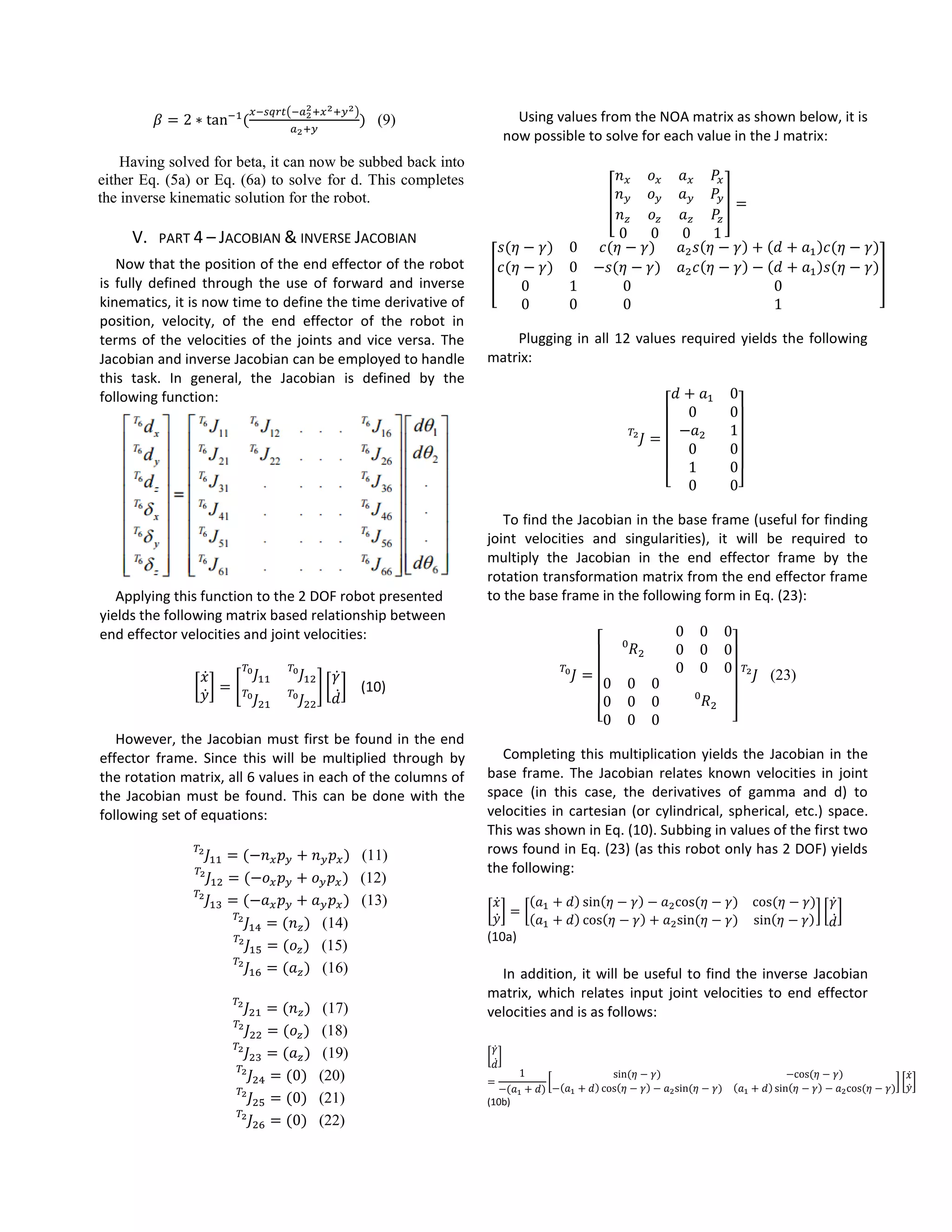 𝛽 = 2 ∗ tan−1
(
𝑥−𝑠𝑞𝑟𝑡(−𝑎2
2+𝑥2+𝑦2)
𝑎2+𝑦
) (9)
Having solved for beta, it can now be subbed back into
either Eq. (5a) or Eq. (6a) to solve for d. This completes
the inverse kinematic solution for the robot.
V. PART 4 – JACOBIAN & INVERSE JACOBIAN
Now that the position of the end effector of the robot
is fully defined through the use of forward and inverse
kinematics, it is now time to define the time derivative of
position, velocity, of the end effector of the robot in
terms of the velocities of the joints and vice versa. The
Jacobian and inverse Jacobian can be employed to handle
this task. In general, the Jacobian is defined by the
following function:
Applying this function to the 2 DOF robot presented
yields the following matrix based relationship between
end effector velocities and joint velocities:
[
𝑥̇
𝑦̇
] = [
𝐽11
𝑇0
𝐽12
𝑇0
𝐽21
𝑇0
𝐽22
𝑇0
] [
𝛾̇
𝑑̇
] (10)
However, the Jacobian must first be found in the end
effector frame. Since this will be multiplied through by
the rotation matrix, all 6 values in each of the columns of
the Jacobian must be found. This can be done with the
following set of equations:
𝐽11
𝑇2
= (−𝑛 𝑥 𝑝 𝑦 + 𝑛 𝑦 𝑝 𝑥) (11)
𝐽12
𝑇2
= (−𝑜 𝑥 𝑝 𝑦 + 𝑜 𝑦 𝑝 𝑥) (12)
𝐽13
𝑇2
= (−𝑎 𝑥 𝑝 𝑦 + 𝑎 𝑦 𝑝 𝑥) (13)
𝐽14
𝑇2
= (𝑛 𝑧) (14)
𝐽15
𝑇2
= (𝑜𝑧) (15)
𝐽16
𝑇2
= (𝑎 𝑧) (16)
𝐽21
𝑇2
= (𝑛 𝑧) (17)
𝐽22
𝑇2
= (𝑜𝑧) (18)
𝐽23
𝑇2
= (𝑎 𝑧) (19)
𝐽24
𝑇2
= (0) (20)
𝐽25
𝑇2
= (0) (21)
𝐽26
𝑇2
= (0) (22)
Using values from the NOA matrix as shown below, it is
now possible to solve for each value in the J matrix:
[
𝑛 𝑥 𝑜 𝑥 𝑎 𝑥 𝑃𝑥
𝑛 𝑦 𝑜 𝑦 𝑎 𝑦 𝑃𝑦
𝑛 𝑧 𝑜𝑧 𝑎 𝑧 𝑃𝑧
0 0 0 1
] =
⁡[
𝑠(𝜂 − 𝛾) 0 𝑐(𝜂 − 𝛾) 𝑎2 𝑠(𝜂 − 𝛾) + (𝑑 + 𝑎1)𝑐(𝜂 − 𝛾)
𝑐(𝜂 − 𝛾) 0 −𝑠(𝜂 − 𝛾) 𝑎2 𝑐(𝜂 − 𝛾) − (𝑑 + 𝑎1)𝑠(𝜂 − 𝛾)
0 1 0 0
0 0 0 1
]
Plugging in all 12 values required yields the following
matrix:
𝐽 =
𝑇2
[
𝑑 + 𝑎1 0
0 0
−𝑎2 1
0 0
1 0
0 0]
To find the Jacobian in the base frame (useful for finding
joint velocities and singularities), it will be required to
multiply the Jacobian in the end effector frame by the
rotation transformation matrix from the end effector frame
to the base frame in the following form in Eq. (23):
𝐽 =
𝑇0
[
𝑅2
0
0 0 0
0 0 0
0 0 0
0 0 0
0 0 0
0 0 0
𝑅2
0
]
𝐽
𝑇2
(23)
Completing this multiplication yields the Jacobian in the
base frame. The Jacobian relates known velocities in joint
space (in this case, the derivatives of gamma and d) to
velocities in cartesian (or cylindrical, spherical, etc.) space.
This was shown in Eq. (10). Subbing in values of the first two
rows found in Eq. (23) (as this robot only has 2 DOF) yields
the following:
[
𝑥̇
𝑦̇
] = [
(𝑎1 + 𝑑) sin(𝜂 − 𝛾) − 𝑎2cos⁡( 𝜂 − 𝛾) cos⁡( 𝜂 − 𝛾)
(𝑎1 + 𝑑) cos(𝜂 − 𝛾) + 𝑎2sin⁡( 𝜂 − 𝛾) sin(𝜂 − 𝛾)
] [
𝛾̇
𝑑̇
]
(10a)
In addition, it will be useful to find the inverse Jacobian
matrix, which relates input joint velocities to end effector
velocities and is as follows:
[
𝛾̇
𝑑̇
]
=
1
−(𝑎1 + 𝑑)
[
sin⁡( 𝜂 − 𝛾) −cos⁡( 𝜂 − 𝛾)
−(𝑎1 + 𝑑) cos(𝜂 − 𝛾) − 𝑎2sin⁡( 𝜂 − 𝛾) (𝑎1 + 𝑑) sin(𝜂 − 𝛾) − 𝑎2cos⁡( 𝜂 − 𝛾)
] [
𝑥̇
𝑦̇
]
(10b)
 