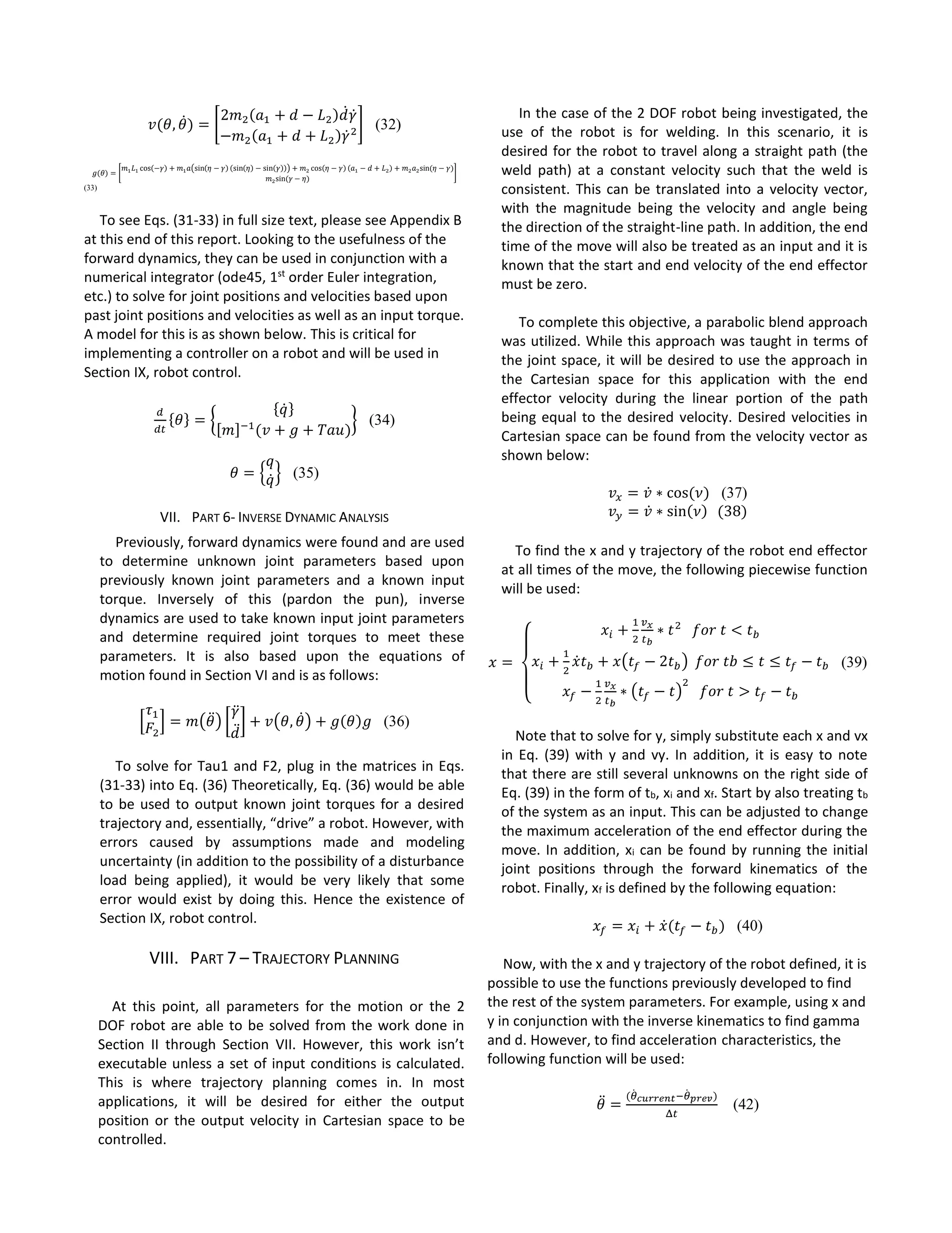 𝑣(𝜃, 𝜃̇) = [
2𝑚2(𝑎1 + 𝑑 − 𝐿2)𝑑̇ 𝛾̇
−𝑚2(𝑎1 + 𝑑 + 𝐿2)𝛾̇2
] (32)
𝑔(𝜃) = [
𝑚1 𝐿1 cos(−𝛾) + 𝑚1 𝑎(sin(𝜂 − 𝛾) (sin(𝜂) − sin(𝛾))) + 𝑚2 cos(𝜂 − 𝛾) (𝑎1 − 𝑑 + 𝐿2) + 𝑚2 𝑎2sin⁡( 𝜂 − 𝛾)
𝑚2sin⁡( 𝛾 − 𝜂)
]
(33)
To see Eqs. (31-33) in full size text, please see Appendix B
at this end of this report. Looking to the usefulness of the
forward dynamics, they can be used in conjunction with a
numerical integrator (ode45, 1st
order Euler integration,
etc.) to solve for joint positions and velocities based upon
past joint positions and velocities as well as an input torque.
A model for this is as shown below. This is critical for
implementing a controller on a robot and will be used in
Section IX, robot control.
𝑑
𝑑𝑡
{𝜃} = {
{𝑞̇}
[𝑚]−1
(𝑣 + 𝑔 + 𝑇𝑎𝑢)
} (34)
𝜃 = {
𝑞
𝑞̇} (35)
VII. PART 6- INVERSE DYNAMIC ANALYSIS
Previously, forward dynamics were found and are used
to determine unknown joint parameters based upon
previously known joint parameters and a known input
torque. Inversely of this (pardon the pun), inverse
dynamics are used to take known input joint parameters
and determine required joint torques to meet these
parameters. It is also based upon the equations of
motion found in Section VI and is as follows:
[
𝜏1
𝐹2
] = 𝑚(𝜃̈) [
𝛾̈
𝑑̈
] + 𝑣(𝜃, 𝜃̇) + 𝑔(𝜃)𝑔 (36)
To solve for Tau1 and F2, plug in the matrices in Eqs.
(31-33) into Eq. (36) Theoretically, Eq. (36) would be able
to be used to output known joint torques for a desired
trajectory and, essentially, “drive” a robot. However, with
errors caused by assumptions made and modeling
uncertainty (in addition to the possibility of a disturbance
load being applied), it would be very likely that some
error would exist by doing this. Hence the existence of
Section IX, robot control.
VIII. PART 7 – TRAJECTORY PLANNING
At this point, all parameters for the motion or the 2
DOF robot are able to be solved from the work done in
Section II through Section VII. However, this work isn’t
executable unless a set of input conditions is calculated.
This is where trajectory planning comes in. In most
applications, it will be desired for either the output
position or the output velocity in Cartesian space to be
controlled.
In the case of the 2 DOF robot being investigated, the
use of the robot is for welding. In this scenario, it is
desired for the robot to travel along a straight path (the
weld path) at a constant velocity such that the weld is
consistent. This can be translated into a velocity vector,
with the magnitude being the velocity and angle being
the direction of the straight-line path. In addition, the end
time of the move will also be treated as an input and it is
known that the start and end velocity of the end effector
must be zero.
To complete this objective, a parabolic blend approach
was utilized. While this approach was taught in terms of
the joint space, it will be desired to use the approach in
the Cartesian space for this application with the end
effector velocity during the linear portion of the path
being equal to the desired velocity. Desired velocities in
Cartesian space can be found from the velocity vector as
shown below:
𝑣𝑥 = 𝑣̇ ∗ cos⁡( 𝜈) (37)
𝑣 𝑦 = 𝑣̇ ∗ sin(𝜈)⁡⁡(38)
To find the x and y trajectory of the robot end effector
at all times of the move, the following piecewise function
will be used:
𝑥 =⁡
{
𝑥𝑖 +
1
2
𝑣 𝑥
𝑡 𝑏
∗ 𝑡2
⁡⁡⁡𝑓𝑜𝑟⁡𝑡 < 𝑡 𝑏
𝑥𝑖 +
1
2
𝑥̇ 𝑡 𝑏 + 𝑥(𝑡𝑓 − 2𝑡 𝑏)⁡⁡𝑓𝑜𝑟⁡𝑡𝑏 ≤ 𝑡 ≤ 𝑡𝑓 − 𝑡 𝑏
𝑥𝑓 −
1
2
𝑣 𝑥
𝑡 𝑏
∗ (𝑡𝑓 − 𝑡)
2
⁡⁡⁡𝑓𝑜𝑟⁡𝑡 > 𝑡𝑓 − 𝑡 𝑏
(39)
Note that to solve for y, simply substitute each x and vx
in Eq. (39) with y and vy. In addition, it is easy to note
that there are still several unknowns on the right side of
Eq. (39) in the form of tb, xi and xf. Start by also treating tb
of the system as an input. This can be adjusted to change
the maximum acceleration of the end effector during the
move. In addition, xi can be found by running the initial
joint positions through the forward kinematics of the
robot. Finally, xf is defined by the following equation:
𝑥𝑓 = 𝑥𝑖 + 𝑥̇( 𝑡𝑓 − 𝑡 𝑏) (40)
Now, with the x and y trajectory of the robot defined, it is
possible to use the functions previously developed to find
the rest of the system parameters. For example, using x and
y in conjunction with the inverse kinematics to find gamma
and d. However, to find acceleration characteristics, the
following function will be used:
𝜃̈ =
(𝜃̇ 𝑐𝑢𝑟𝑟𝑒𝑛𝑡−𝜃̇ 𝑝𝑟𝑒𝑣)
Δ𝑡
(42)
 