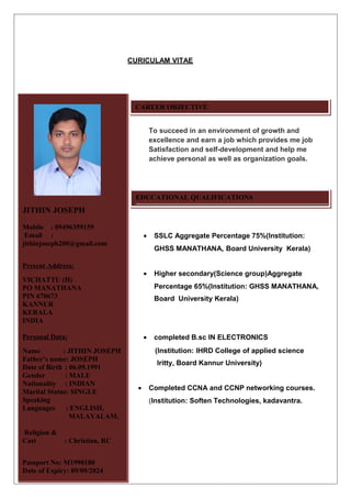 CURICULAM VITAE
To succeed in an environment of growth and
excellence and earn a job which provides me job
Satisfaction and self-development and help me
achieve personal as well as organization goals.
• SSLC Aggregate Percentage 75%(Institution:
GHSS MANATHANA, Board University Kerala)
• Higher secondary(Science group)Aggregate
Percentage 65%(Institution: GHSS MANATHANA,
Board University Kerala)
• completed B.sc IN ELECTRONICS
(Institution: IHRD College of applied science
Iritty, Board Kannur University)
• Completed CCNA and CCNP networking courses.
(Institution: Soften Technologies, kadavantra.
JITHIN JOSEPH
Mobile : 09496359159
Email :
jithinjoseph200@gmail.com
Present Address:
VICHATTU (H)
PO MANATHANA
PIN 670673
KANNUR
KERALA.
INDIA
Personal Data:
Name : JITHIN JOSEPH
Father’s name: JOSEPH
Date of Birth : 06.09.1991
Gender : MALE
Nationality : INDIAN
Marital Status: SINGLE
Speaking
Languages : ENGLISH,
MALAYALAM,
Religion &
Cast : Christian, RC
Passport No: M1990180
Date of Expiry: 09/09/2024
CAREER OBJECTIVE
EDUCATIONAL QUALIFICATIONS
 