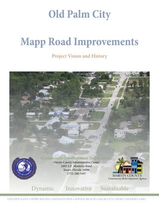 Old Palm City
Mapp Road Improvements
Project Vision and History
Community Development Department
Martin County Administrative Center
2401 S.E. Monterey Road
Stuart, Florida 34996
(772) 288-5497
Dynamic Innovative Sustainable
GOLDEN GATE • hobe sound • indiantown • jensen beach • palm city • port salerno • rio
 