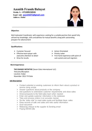 Objective:
Well motivated Coordinator with experience seeking for a suitable position that would fully
utilized my knowledge, skills and abilities for mutual benefits along with outstanding
prospect for advancement
Qualifications:
 Customer focused
 Effective team-player with
awesome attention to detail
 Drive for results
 Action Orientated
 Priority setter
 First-hand experience with point of
sale systemand cash registers
Work Experience:
THE CHANGE INITIATIVE (Seven Oaks International LLC)
Telesales/Reception
Location: Dubai
November 2012-Till Date
Job Description
 Contact potential or existing customers to inform them about a product or
service using scripts
 Answer questions about products or the company
 Ask questions to understand customer requirements and close sales
 Direct prospects to the field sales team when needed
 Enter and update customer information in the database
 Take and process orders in an accurate manner
 Go the “extra mile” to meet sales quota and facilitate future sales
 Keep records of calls and sales and note useful information
 Scan document
 Releasing cheque to the supplier & Sending email
 Paying DEWA bills
Azenith FrandeBaluyot
Mobile N. +971509152241
Email Add: azenith071@gmail.com
Address: Dubai
 