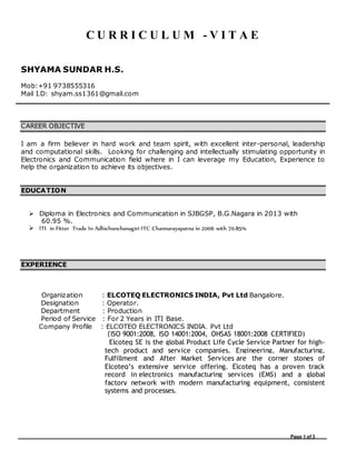 Page 1 of 3
C U R R I C U L U M - V I T A E
SHYAMA SUNDAR H.S.
Mob:+91 9738555316
Mail I.D: shyam.ss1361@gmail.com
CAREER OBJECTIVE
I am a firm believer in hard work and team spirit, with excellent inter-personal, leadership
and computational skills. Looking for challenging and intellectually stimulating opportunity in
Electronics and Communication field where in I can leverage my Education, Experience to
help the organization to achieve its objectives.
EDUCATION
 Diploma in Electronics and Communication in SJBGSP, B.G.Nagara in 2013 with
60.95 %.
 ITI in Fitter Trade In Adhichunchanagiri ITC Channarayapatna in 2006 with 70.85%
EXPERIENCE
Organization : ELCOTEQ ELECTRONICS INDIA, Pvt Ltd Bangalore.
Designation : Operator.
Department : Production
Period of Service : For 2 Years in ITI Base.
Company Profile : ELCOTEQ ELECTRONICS INDIA, Pvt Ltd
(ISO 9001:2008, ISO 14001:2004, OHSAS 18001:2008 CERTIFIED)
Elcoteq SE is the global Product Life Cycle Service Partner for high-
tech product and service companies. Engineering, Manufacturing,
Fulfillment and After Market Services are the corner stones of
Elcoteq’s extensive service offering. Elcoteq has a proven track
record in electronics manufacturing services (EMS) and a global
factory network with modern manufacturing equipment, consistent
systems and processes.
 