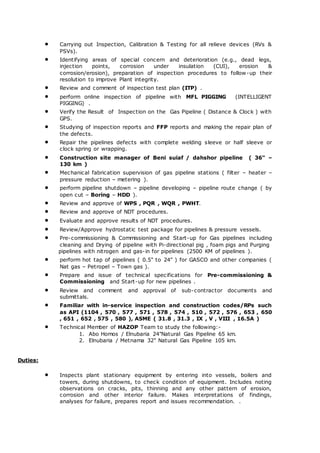  Carrying out Inspection, Calibration & Testing for all relieve devices (RVs &
PSVs).
 Identifying areas of special concern and deterioration (e.g., dead legs,
injection points, corrosion under insulation (CUI), erosion &
corrosion/erosion), preparation of inspection procedures to follow-up their
resolution to improve Plant integrity.
 Review and comment of inspection test plan (ITP) .
 perform online inspection of pipeline with MFL PIGGING (INTELLIGENT
PIGGING) .
 Verify the Result of Inspection on the Gas Pipeline ( Distance & Clock ) with
GPS.
 Studying of inspection reports and FFP reports and making the repair plan of
the defects.
 Repair the pipelines defects with complete welding sleeve or half sleeve or
clock spring or wrapping.
 Construction site manager of Beni suiaf / dahshor pipeline ( 36" –
130 km )
 Mechanical fabrication supervision of gas pipeline stations ( filter – heater –
pressure reduction – metering ).
 perform pipeline shutdown – pipeline developing – pipeline route change ( by
open cut – Boring – HDD ).
 Review and approve of WPS , PQR , WQR , PWHT.
 Review and approve of NDT procedures.
 Evaluate and approve results of NDT procedures.
 Review/Approve hydrostatic test package for pipelines & pressure vessels.
 Pre-commissioning & Commissioning and Start-up for Gas pipelines including
cleaning and Drying of pipeline with Pi-directional pig , foam pigs and Purging
pipelines with nitrogen and gas-in for pipelines (2500 KM of pipelines ).
 perform hot tap of pipelines ( 0.5" to 24" ) for GASCO and other companies (
Nat gas – Petropel – Town gas ).
 Prepare and issue of technical specifications for Pre-commissioning &
Commissioning and Start-up for new pipelines .
 Review and comment and approval of sub-contractor documents and
submittals.
 Familiar with in-service inspection and construction codes/RPs such
as API (1104 , 570 , 577 , 571 , 578 , 574 , 510 , 572 , 576 , 653 , 650
, 651 , 652 , 575 , 580 ), ASME ( 31.8 , 31.3 , IX , V , VIII , 16.5A )
 Technical Member of HAZOP Team to study the following:-
1. Abo Homos / Elnubaria 24"Natural Gas Pipeline 65 km.
2. Elnubaria / Metnama 32" Natural Gas Pipeline 105 km.
Duties:
 Inspects plant stationary equipment by entering into vessels, boilers and
towers, during shutdowns, to check condition of equipment. Includes noting
observations on cracks, pits, thinning and any other pattern of erosion,
corrosion and other interior failure. Makes interpretations of findings,
analyses for failure, prepares report and issues recommendation. .
 