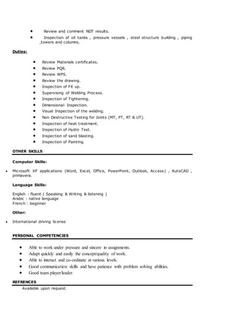  Review and comment NDT results.
 Inspection of oil tanks , pressure vessels , steel structure building , piping
,towers and columns.
Duties:
 Review Materials certificates.
 Review PQR.
 Review WPS.
 Review the drawing.
 Inspection of Fit up.
 Supervising of Welding Process.
 Inspection of Tightening.
 Dimensional Inspection.
 Visual Inspection of the welding.
 Non Destructive Testing for Joints (MT, PT, RT & UT).
 Inspection of heat treatment.
 Inspection of Hydro Test.
 Inspection of sand blasting.
 Inspection of Painting.
OTHER SKILLS
Computer Skills:
 Microsoft XP applications (Word, Excel, Office, PowerPoint, Outlook, Access) , AutoCAD ,
primavera.
Language Skills:
English : fluent ( Speaking & Writing & listening )
Arabic : native language
French : beginner
Other:
 International driving license
PERSONAL COMPETENCIES
 Able to work under pressure and sincere in assignments.
 Adapt quickly and easily the concept/quality of work.
 Able to interact and co-ordinate at various levels.
 Good communication skills and have patience with problem solving abilities.
 Good team player/leader.
REFRENCES
Available upon request.
 
