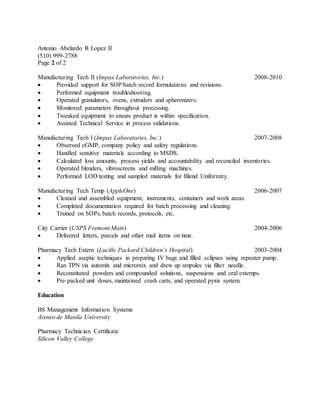 Antonio Abelardo R Lopez II
(510) 999-2788
Page 2 of 2
Manufacturing Tech II (Impax Laboratories, Inc.) 2008-2010
 Provided support for SOP/batch record formulations and revisions.
 Performed equipment troubleshooting.
 Operated granulators, ovens, extruders and spheronizers.
 Monitored parameters throughout processing.
 Tweaked equipment to ensure product is within specification.
 Assisted Technical Service in process validations.
Manufacturing Tech I (Impax Laboratories, Inc.) 2007-2008
 Observed cGMP, company policy and safety regulations.
 Handled sensitive materials according to MSDS.
 Calculated loss amounts, process yields and accountability and reconciled inventories.
 Operated blenders, vibroscreens and milling machines.
 Performed LOD testing and sampled materials for Blend Uniformity.
Manufacturing Tech Temp (AppleOne) 2006-2007
 Cleaned and assembled equipment, instruments, containers and work areas.
 Completed documentation required for batch processing and cleaning.
 Trained on SOPs, batch records, protocols, etc.
City Carrier (USPS Fremont Main) 2004-2006
 Delivered letters, parcels and other mail items on time.
Pharmacy Tech Extern (Lucille Packard Children’s Hospital) 2003-2004
 Applied aseptic techniques in preparing IV bags and filled eclipses using repeater pump.
 Ran TPN via automix and micromix and drew up ampules via filter needle.
 Reconstituted powders and compounded solutions, suspensions and oral extemps.
 Pre-packed unit doses, maintained crash carts, and operated pyxis system.
Education
BS Management Information Systems
Ateneo de Manila University
Pharmacy Technician Certificate
Silicon Valley College
 