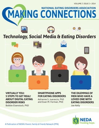 THE DILEMMAS OF
MEN WHO HAVE A
LOVED ONE WITH
EATING DISORDERS
Joe Kelly
VIRTUALLY YOU:
5 STEPS TO GET REAL!
ABOUT DIGITAL EATING
DISORDER RISKS
Bobbie Eisenstock, PhD
SMARTPHONE APPS
FOR EATING DISORDERS
Adrienne S. Juarascio, PhD
and Evan M. Forman, PhD
Technology, Social Media & Eating Disorders
MAKING CONNECTIONS
NATIONAL EATING DISORDERS ASSOCIATION
VOLUME 7, ISSUE 3 – 2014
A Publication of NEDA’s Parent, Family & Friends Network (PFN)
 