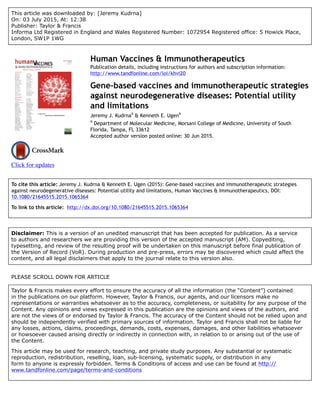 This article was downloaded by: [Jeremy Kudrna]
On: 03 July 2015, At: 12:38
Publisher: Taylor & Francis
Informa Ltd Registered in England and Wales Registered Number: 1072954 Registered office: 5 Howick Place,
London, SW1P 1WG
Click for updates
Human Vaccines & Immunotherapeutics
Publication details, including instructions for authors and subscription information:
http://www.tandfonline.com/loi/khvi20
Gene-based vaccines and immunotherapeutic strategies
against neurodegenerative diseases: Potential utility
and limitations
Jeremy J. Kudrna
a
& Kenneth E. Ugen
a
a
Department of Molecular Medicine, Morsani College of Medicine, University of South
Florida, Tampa, FL 33612
Accepted author version posted online: 30 Jun 2015.
To cite this article: Jeremy J. Kudrna & Kenneth E. Ugen (2015): Gene-based vaccines and immunotherapeutic strategies
against neurodegenerative diseases: Potential utility and limitations, Human Vaccines & Immunotherapeutics, DOI:
10.1080/21645515.2015.1065364
To link to this article: http://dx.doi.org/10.1080/21645515.2015.1065364
Disclaimer: This is a version of an unedited manuscript that has been accepted for publication. As a service
to authors and researchers we are providing this version of the accepted manuscript (AM). Copyediting,
typesetting, and review of the resulting proof will be undertaken on this manuscript before final publication of
the Version of Record (VoR). During production and pre-press, errors may be discovered which could affect the
content, and all legal disclaimers that apply to the journal relate to this version also.
PLEASE SCROLL DOWN FOR ARTICLE
Taylor & Francis makes every effort to ensure the accuracy of all the information (the “Content”) contained
in the publications on our platform. However, Taylor & Francis, our agents, and our licensors make no
representations or warranties whatsoever as to the accuracy, completeness, or suitability for any purpose of the
Content. Any opinions and views expressed in this publication are the opinions and views of the authors, and
are not the views of or endorsed by Taylor & Francis. The accuracy of the Content should not be relied upon and
should be independently verified with primary sources of information. Taylor and Francis shall not be liable for
any losses, actions, claims, proceedings, demands, costs, expenses, damages, and other liabilities whatsoever
or howsoever caused arising directly or indirectly in connection with, in relation to or arising out of the use of
the Content.
This article may be used for research, teaching, and private study purposes. Any substantial or systematic
reproduction, redistribution, reselling, loan, sub-licensing, systematic supply, or distribution in any
form to anyone is expressly forbidden. Terms & Conditions of access and use can be found at http://
www.tandfonline.com/page/terms-and-conditions
 