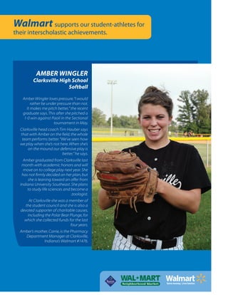 Walmart supports our student-athletes for
their interscholastic achievements.
AMBER WINGLER
Clarksville High School
Softball
Amber Wingler loves pressure.“I would
rather be under pressure than not.
It makes me pitch better,” the recent
graduate says.This after she pitched a
1-0 win against Paoli in the Sectional
tournament in May.
Clarksville head coach Tim Hauber says
that with Amber on the ﬁeld, the whole
team performs better.“We’ve seen how
we play when she’s not here.When she’s
on the mound our defensive play is
better,” he says.
Amber graduated from Clarksville last
month with academic honors and will
move on to college play next year.She
has not ﬁrmly decided on her plan, but
she is leaning toward an offer from
Indiana University Southeast.She plans
to study life sciences and become a
zoologist.
At Clarksville she was a member of
the student council and she is also a
devoted supporter of charitable causes,
including the Polar Bear Plunge, for
which she collected funds for the last
four years.
Amber’s mother, Carrie, is the Pharmacy
Department Manager at Clarksville,
Indiana’s Walmart #1476.
 