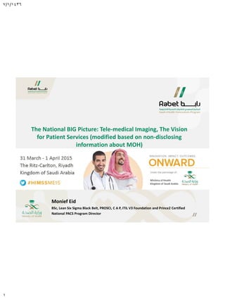 7/1/1436
1
Monief Eid
BSc, Lean Six Sigma Black Belt, PROSCI, C A P, ITIL V3 Foundation and Prince2 Certified
National PACS Program Director
The National BIG Picture: Tele-medical Imaging, The Vision
for Patient Services (modified based on non-disclosing
information about MOH)
 