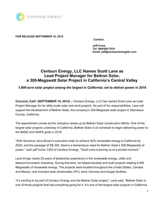 1
FOR RELEASE SEPTEMBER 14, 2015
Contact:
Jeff Irvine
Tel: 949/500-7019
Email: jeff@centaurienergyllc.com
Centauri Energy, LLC Names Scott Lane as
Lead Project Manager for Beltran Solar,
a 300-Megawatt Solar Project in California’s Central Valley
1,600-acre solar project among the largest in California; set to deliver power in 2016
Concord, Calif. (SEPTEMBER 14, 2015) – Centauri Energy, LLC has named Scott Lane as Lead
Project Manager for its utility-scale solar and wind projects. As part of his responsibilities, Lane will
support the development of Beltran Solar, the company’s 300-Megawatt solar project in Stanislaus
County, California.
The appointment comes as the company ramps up its Beltran Solar construction efforts. One of the
largest solar projects underway in California, Beltran Solar is on schedule to begin delivering power to
the BANC and WAPA grids in 2016.
“With Governor Jerry Brown’s executive order to achieve 50% renewable energy in California by
2030, and the passage of SB 350, there’s a tremendous need for Beltran Solar’s 300 Megawatts of
power,” said Jeff Irvine, CEO of Centauri Energy. “Scott Lane is joining us at a pivotal moment.”
Lane brings nearly 25 years of leadership experience in the renewable energy, utility and
telecommunication industries. During that time, he helped develop and build projects totaling 6,000
Megawatts of renewable energy. The projects were located throughout the United States, Canada
and Mexico, and included solar photovoltaic (PV), wind, biomass and biogas facilities.
“It’s exciting to be part of Centauri Energy and the Beltran Solar project,” Lane said. “Beltran Solar is
one of those projects that has everything going for it. It’s one of the largest solar projects in California.
 