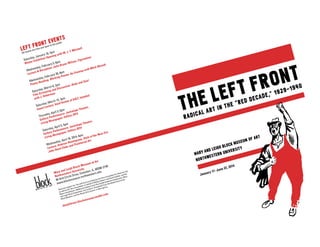 THE LEFT FRONT
RADICAL ART IN THE "RED DECADE," 1929-1940
MARY AND LEIGH BLOCK MUSEUM OF ART
NORTHWESTERN UNIVERSITY
LEFT FRONT EVENTS
All events are free and open to the public
Saturday, January 18, 2pm
Winter Exhibition Opening with W. J. T. Mitchell
Wednesday, February 5, 6pm
Lecture & Reception: Julia Bryan-Wilson, Figurations
Wednesday, February 26, 6pm
Poetry Reading: Working Poems: An Evening with Mark Nowak
Saturday, March 8, 2pm
Film Screening and Discussion: Body and Soul
with J. Hoberman
Saturday, March 15, 2pm
Guest Lecture: Vasif Kortun of SALT, Istanbul
Thursday, April 3, 6pm
Gallery Performance: Jackalope Theatre,
Living Newspaper, Edition 2014
Saturday, April 5, 5pm
Gallery Performance: Jackalope Theatre,
Living Newspaper, Edition 2014
Wednesday, April 16, 2014, 6pm
Lecture: Andrew Hemingway, Style of the New Era:
John Reed Clubs and Proletariat Art
Mary and Leigh Block Museum of Art
Northwestern University
40 Arts Circle Drive, Evanston, IL, 60208-2140
www.blockmuseum.northwestern.edu
Generous support for The Left Front is provided by the Terra Foundation for American Art,
as well as the Terra Foundation on behalf of William Osborn and David Kabiller, and the
Myers Foundations. Additional funding is from the Carlyle Anderson Endowment, Mary
and Leigh Block Endowment, the Louise E. Drangsholt Fund, the Kessel Fund at the
Block Museum, and the Illinois Arts Council, a state agency.
theleftfront-blockmuseum.tumblr.com
January 17–June 22, 2014
 