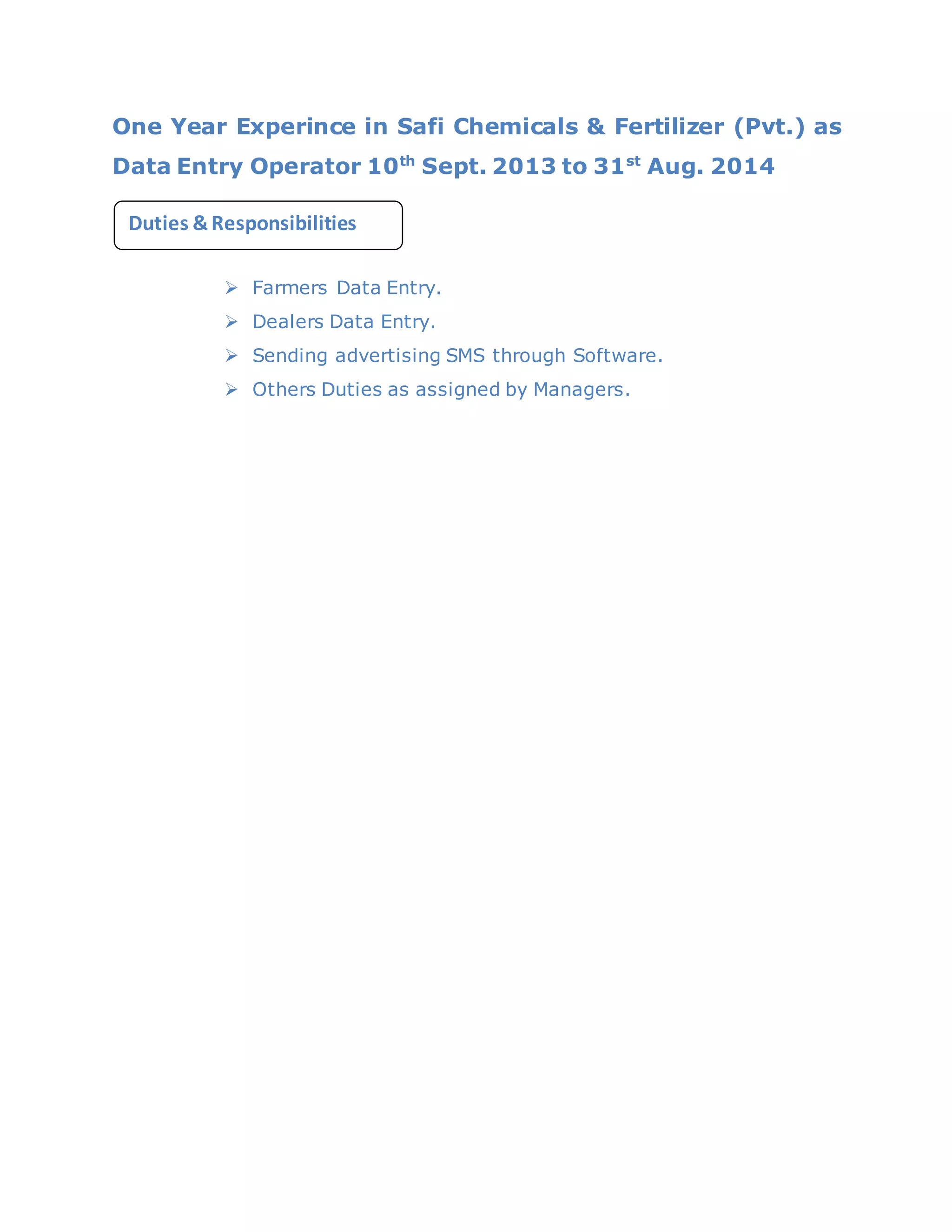 One Year Experince in Safi Chemicals & Fertilizer (Pvt.) as
Data Entry Operator 10th
Sept. 2013 to 31st
Aug. 2014
 Farmers Data Entry.
 Dealers Data Entry.
 Sending advertising SMS through Software.
 Others Duties as assigned by Managers.
Duties &Responsibilities
cation:
 