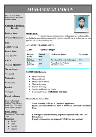 MUHAMMAD IMRAN
Live In Lahore Nishat
Rehmat Hostel Room#203
Ichhara Lahore
Contact & Personal
Details:
Father’s Name:
 Gulzar Muhammad
Cell#
0307-7939380
Date of Birth:
 05-03-1993
CNIC#
 36602-8261888-9
Marital Status:
 Married
Nationality:
 Pakistani
Domicile:
 Punjab
Postal Address
Basti Muhammad
Bakhsh Wali, Mouza
Fateh Pur, Teh. Melsi,
Distt. Vehari, Punjab.
Email Address
Imranacma786@gmail
.com
Languages
• Saraiki
• Urdu
• Punjabi
• English
OBJECTIVE:
To contribute relevant experience and educational background in
the field of research in any responsible position to enable me to update and put into
practice the skills acquired by me.
ACADEMIC QUALIFICATION:
ACMA Continue Stage4
Degree
Name
Passing
Year
Institution Name Percentage
B.Com
(797/1500)
2011 The Islamia University, Bahawalpur 53%
D. Com
(606/1200)
2008
Punjab Board of Technical
Education, Lahore
51%
COMPUTER SKILLS:
• Microsoft Word
• Microsoft Excel
• Microsoft PowerPoint
• Microsoft Access
• Internet Browsing
• Sending and Receiving Emails
• Computer Software (Installation and Use)
OTHER QUALIFICATION:
Three Months Certificate of Computer Application.
I year Experience of Internal Audit in Ale Imran chartered accountant
firms
1 Incharge of team monitoring dispatch assignment of PEPSI Cola
International
2 involved in monthly stock take of PEPSI Cola international
 
