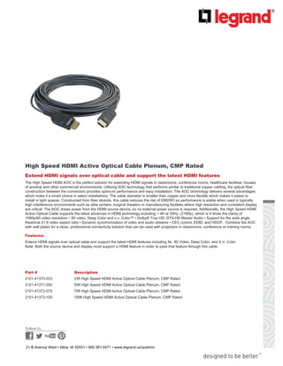  
 
 
 
 
 
 
 
High Speed HDMI Active Optical Cable Plenum, CMP Rated
 
Extend HDMI signals over optical cable and support the latest HDMI features
The High Speed HDMI AOC is the perfect solution for extending HDMI signals in classrooms, conference rooms, healthcare facilities, houses
of worship and other commercial environments. Utilizing AOC technology that performs similar to traditional copper cabling, the optical fiber
construction between the connectors provides optimum performance and easy installation. The AOC technology delivers several advantages
which make it a smart choice in select installations. The cable diameter is smaller than copper and more flexible which makes it easier to
install in tight spaces. Constructed from fiber strands, this cable reduces the risk of EMI/RFI so performance is stable when used in typically
high interference environments such as data centers, surgical theaters or manufacturing facilities where high resolution and consistent display
are critical. The AOC draws power from the HDMI source device, so no external power source is required. Additionally, the High Speed HDMI
Active Optical Cable supports the latest advances in HDMI technology including: • 4K at 30Hz, (2160p), which is 4 times the clarity of
1080p/60 video resolution • 3D video, Deep Color and x.v. Color™ • Dolby® True HD, DTS-HD Master Audio • Support for the wide angle
theatrical 21:9 video aspect ratio • Dynamic synchronization of video and audio streams • CEC control, EDID, and HDCP. Combine the AOC
with wall plates for a clean, professional connectivity solution that can be used with projectors in classrooms, conference or training rooms.
 
Features:
Extend HDMI signals over optical cable and support the latest HDMI features including 4k, 3D Video, Deep Color, and X.V. Color
Note: Both the source device and display must support a HDMI feature in order to pass that feature through this cable
 
 
 
 
 
Part # Description
2101-41370-033 33ft High Speed HDMI Active Optical Cable Plenum, CMP Rated
2101-41371-050 50ft High Speed HDMI Active Optical Cable Plenum, CMP Rated
2101-41372-075 75ft High Speed HDMI Active Optical Cable Plenum, CMP Rated
2101-41373-100 100ft High Speed HDMI Active Optical Cable Plenum, CMP Rated 
 
 
 
 
 
 
 
21 B Avenue West • Albia, IA 52531 • 800.361.0471 • www.legrand.us/quiktron
 
 