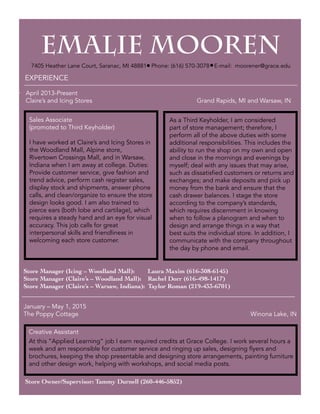 EMALIE MOOREN
7405 Heather Lane Court
Saranac, MI 48881
Phone: (616) 570-3078
E-mail: moorener@grace.edu
EMALIE MOOREN
7405 Heather Lane Court, Saranac, MI 48881 Phone: (616) 570-3078 E-mail: moorener@grace.edu. .
_______________________________________________________________________________________
_
EXPERIENCE
As a Third Keyholder, I am considered
part of store management; therefore, I
perform all of the above duties with some
additional responsibilities. This includes the
ability to run the shop on my own and open
and close in the mornings and evenings by
myself; deal with any issues that may arise,
such as dissatisfied customers or returns and
exchanges; and make deposits and pick up
money from the bank and ensure that the
cash drawer balances. I stage the store
according to the company’s standards,
which requires discernment in knowing
when to follow a planogram and when to
design and arrange things in a way that
best suits the individual store. In addition, I
communicate with the company throughout
the day by phone and email.
April 2013-Present 		
Claire’s and Icing Stores 					 Grand Rapids, MI and Warsaw, IN
Store Manager (Icing – Woodland Mall): Laura Maxim (616-308-6145)
Store Manager (Claire’s – Woodland Mall): Rachel Dorr (616-498-1417)
Store Manager (Claire’s – Warsaw, Indiana): Taylor Roman (219-433-6701)
Creative Assistant
Sales Associate
(promoted to Third Keyholder)
I have worked at Claire’s and Icing Stores in
the Woodland Mall, Alpine store,
Rivertown Crossings Mall, and in Warsaw,
Indiana when I am away at college. Duties:
Provide customer service, give fashion and
trend advice, perform cash register sales,
display stock and shipments, answer phone
calls, and clean/organize to ensure the store
design looks good. I am also trained to
pierce ears (both lobe and cartilage), which
requires a steady hand and an eye for visual
accuracy. This job calls for great
interpersonal skills and friendliness in
welcoming each store customer.
Store Owner/Supervisor: Tammy Durnell (260-446-5852)
_______________________________________________________________________________________
_
January – May 1, 2015 		
The Poppy Cottage 						 Winona Lake, IN
At this “Applied Learning” job I earn required credits at Grace College. I work several hours a
week and am responsible for customer service and ringing up sales, designing flyers and
brochures, keeping the shop presentable and designing store arrangements, painting furniture
and other design work, helping with workshops, and social media posts.
 