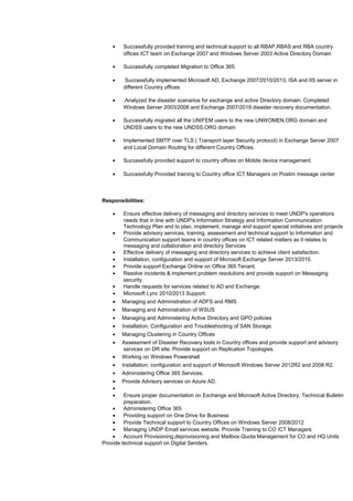 • Successfully provided training and technical support to all RBAP,RBAS and RBA country
offices ICT team on Exchange 2007 and Windows Server 2003 Active Directory Domain
• Successfully completed Migration to Office 365.
• Successfully implemented Microsoft AD, Exchange 2007/2010/2013, ISA and IIS server in
different Country offices
• Analyzed the disaster scenarios for exchange and active Directory domain. Completed
Windows Server 2003/2008 and Exchange 2007/2019 disaster recovery documentation.
• Successfully migrated all the UNIFEM users to the new UNWOMEN.ORG domain and
UNDSS users to the new UNDSS.ORG domain
• Implemented SMTP over TLS ( Transport layer Security protocol) in Exchange Server 2007
and Local Domain Routing for different Country Offices.
• Successfully provided support to country offices on Mobile device management.
• Successfully Provided training to Country office ICT Managers on Postini message center
Responsibilities:
• Ensure effective delivery of messaging and directory services to meet UNDP's operations
needs that in line with UNDP's Information Strategy and Information Communication
Technology Plan and to plan, implement, manage and support special initiatives and projects
• Provide advisory services, training, assessment and technical support to Information and
Communication support teams in country offices on ICT related matters as it relates to
messaging and collaboration and directory Services
• Effective delivery of messaging and directory services to achieve client satisfaction.
• Installation, configuration and support of Microsoft Exchange Server 2013/2010.
• Provide support Exchange Online on Office 365 Tenant.
• Resolve incidents & implement problem resolutions and provide support on Messaging
security.
• Handle requests for services related to AD and Exchange.
• Microsoft Lync 2010/2013 Support.
• Managing and Administration of ADFS and RMS
• Managing and Administration of WSUS
• Managing and Administering Active Directory and GPO policies
• Installation, Configuration and Troubleshooting of SAN Storage.
• Managing Clustering in Country Offices
• Assessment of Disaster Recovery tools in Country offices and provide support and advisory
services on DR site. Provide support on Replication Topologies.
• Working on Windows Powershell
• Installation, configuration and support of Microsoft Windows Server 2012R2 and 2008 R2.
• Administering Office 365 Services.
• Provide Advisory services on Azure AD.
•
• Ensure proper documentation on Exchange and Microsoft Active Directory, Technical Bulletin
preparation.
• Administering Office 365
• Providing support on One Drive for Business
• Provide Technical support to Country Offices on Windows Server 2008/2012
• Managing UNDP Email services website. Provide Training to CO ICT Managers
• Account Provisioning,deprovisioning and Mailbox Quota Management for CO and HQ Units
Provide technical support on Digital Senders.
 