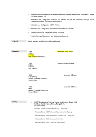 • Installation and Configuration of Network Operating Systems like Microsoft Windows NT Server
4.0, Novell Netware 4.0.
• Installation and Configuration of Email and Internet servers like Microsoft Exchange Server
5.5,Microsoft Internet Information Server(IIS 4.0)
• Installation and Configuration of LAN Printers
• Installation and Configuration of Database Microsoft SQL Server 6.5
• Troubleshooting of all the Network related problems. .
• Troubleshooting of the network and database applications
Language Speak, read and write English and Bangla fluently.
Education 1984 Gaibandha Govt. School
S.S.C.
Science
First Division(Star Marks)
1986 Gaibandha Govt. College
H.S.C.
Science
First Division
1993 University of Dhaka
B.Sc (Hons.)
Applied Physics & Eectronics
Second class
1995 University of Dhaka
M.Sc.
Applied Physics & Electronics
Second Class
Training • MCITP Professional Training Course on Windows Server 2008
Institute: New Horizons,Dhaka, Bangladesh.
Course Covered:
Windows Server 2008 Active Directory, Configuring
Windows Server 2008 Network Infrastructure, Configuring
Windows Server 2008 Applications Infrastructure, Configuring
Windows Server 2008, Server Administrator
Windows Server 2008, Enterprise Administrator
 