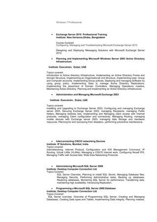 Windows 7 Professional.
• Exchange Server 2010 Professional Training
Institute: New Horizons,Dhaka, Bangladesh
Course Covered:
Configuring, Managing and Troubleshooting Microsoft Exchange Server 2010
.
Designing and Deploying Messaging Solutions with Microsoft Exchange Server
2010
• Planning and Implementing Microsoft Windows Server 2003 Active Directory
Infrastructure
Institute: Executrain, Dubai, UAE
Topics covered:
Introduction to Active directory Infrastructure, Implementing an Active Directory Forest and
Domain Structure, Implementing an Organizational Unit Structure, Implementing User, Group
and Computer accounts, Implementing Group policies, Deploying and managing Software by
using group policy, Implementing Sites to manage Active Directory Replications,
Implementing the placement of Domain Controllers, Managing Operations masters,
Maintaining Active Directory, Planning and Implementing an Active Directory Infrastructure.
• Administration and Managing Microsoft Exchange 2003
Institute: Executrain, Dubai, UAE
Topics covered:
Installing and Upgrading to Exchange Server 2003, Configuring and managing Exchange
server 2003, Securing Exchange Server 2003, managing Recipients, managing Public
folders, Managing Address lists, Implementing and Managing client access with Internet
protocols, managing Client configuration and connectivity, Managing Routing, managing
mobile devices with Exchange server 2003, managing data Storage and Hardware
resources, Planning for and recovering from disasters,, performing preventive maintenance.
• Interconnecting CISCO networking Devices
Institute: IP Solutions, Mumbai, India.
Topics covered:
Internetworking, Internet Protocol, Configuration and IOS Management Command, IP
Routing, Virtual LANs (VLANs), Managing a CISCO Internet work, Configuring Novell IPX,
Managing Traffic with Access lists, Wide Area Networking Protocols.
• Administering Microsoft SQL Server 2000
Institute: Desktop Computer Connection Ltd.
Topics Covered:
SQL Server Overview, Planning to install SQL Server, Managing Database files,
Managing Security, Performing Administrative tasks, Backing up databases,
Restoring databases, Monitoring SQL Server for performance, Transferring data,
maintaining high availability, Introducing Replication.
• Programming a Microsoft SQL Server 2000 Database
Institute: Desktop Computer Connection Ltd.
Topics Covered:
SQL Server overview, Overview of Programming SQL Server, Creating and Managing
Databases, Creating Data types and Tables, Implementing Data integrity, Planning indexes,
 